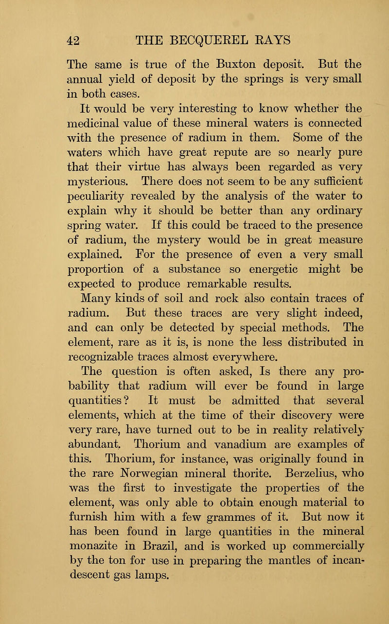 The same is true of the Buxton deposit. But the annual yield of deposit by the springs is very small in both cases. It would be very interesting to know whether the medicinal value of these mineral waters is connected with the presence of radium in them. Some of the waters which have great repute are so nearly pure that their virtue has always been regarded as very mysterious. There does not seem to be any sufficient peculiarity revealed by the analysis of the water to explain why it should be better than any ordinary spring water. If this could be traced to the presence of radium, the mystery would be in great measure explained. For the presence of even a very small proportion of a substance so energetic might be expected to produce remarkable results. Many kinds of soil and rock also contain traces of radium. But these traces are very slight indeed, and can only be detected by special methods. The element, rare as it is, is none the less distributed in recognizable traces almost everywhere. The question is often asked. Is there any pro- bability that radium will ever be found in large quantities? It must be admitted that several elements, which at the time of their discovery were very rare, have turned out to be in reality relatively abundant. Thorium and vanadium are examples of this. Thorium, for instance, was originally found in the rare Norwegian mineral thorite. Berzelius, who was the first to investigate the properties of the element, was only able to obtain enough material to furnish him with a few grammes of it. But now it has been found in large quantities in the mineral monazite in Brazil, and is worked up commercially by the ton for use in preparing the mantles of incan- descent gas lamps.