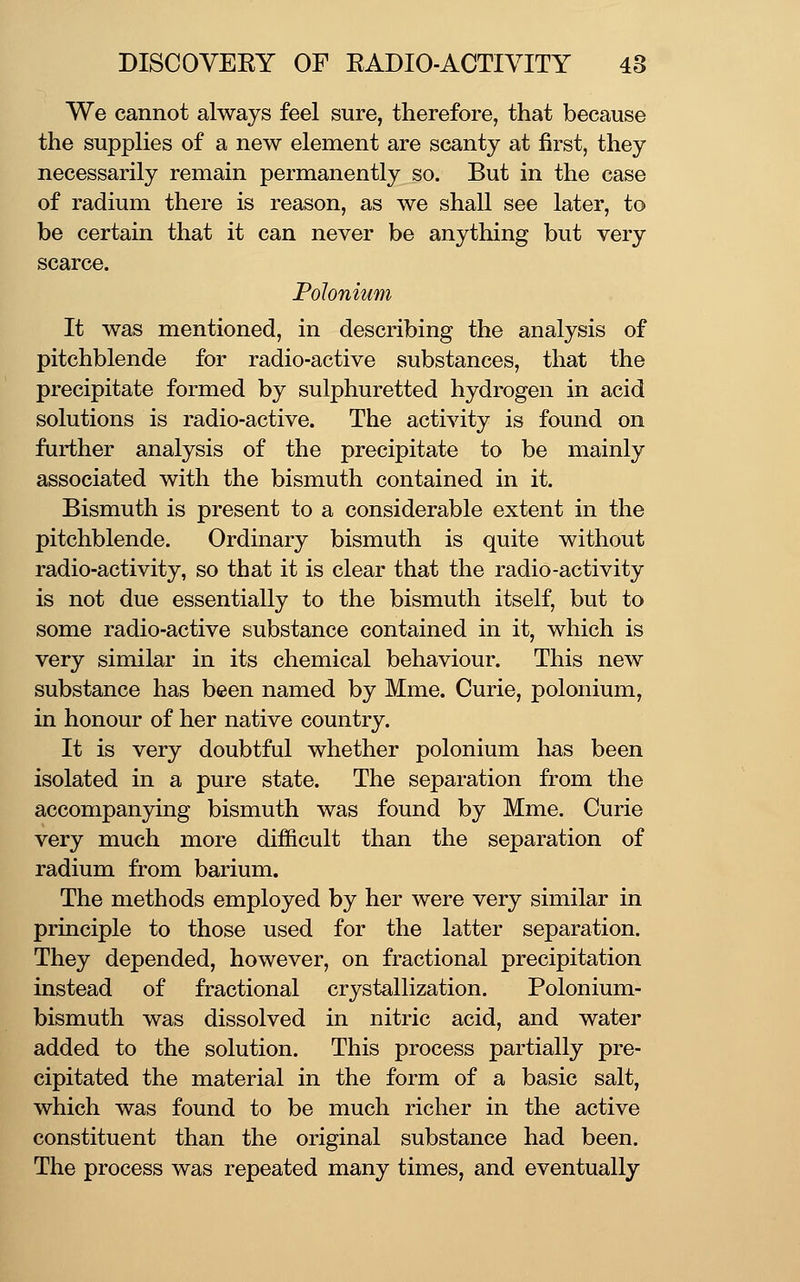 We cannot always feel sure, therefore, that because the supplies of a new element are scanty at first, they necessarily remain permanently so. But in the case of radium there is reason, as we shall see later, to be certain that it can never be anything but very scarce. Polonium It was mentioned, in describing the analysis of pitchblende for radio-active substances, that the precipitate formed by sulphuretted hydrogen in acid solutions is radio-active. The activity is found on further analysis of the precipitate to be mainly associated with the bismuth contained in it. Bismuth is present to a considerable extent in the pitchblende. Ordinary bismuth is quite without radio-activity, so that it is clear that the radio-activity is not due essentially to the bismuth itself, but to some radio-active substance contained in it, which is very similar in its chemical behaviour. This new substance has been named by Mme. Curie, polonium, in honour of her native country. It is very doubtful whether polonium has been isolated in a pure state. The separation from the accompanying bismuth was found by Mme. Curie very much more difficult than the separation of radium from barium. The methods employed by her were very similar in principle to those used for the latter separation. They depended, however, on fractional precipitation instead of fractional crystallization. Polonium- bismuth was dissolved in nitric acid, and water added to the solution. This process partially pre- cipitated the material in the form of a basic salt, which was found to be much richer in the active constituent than the original substance had been. The process was repeated many times, and eventually