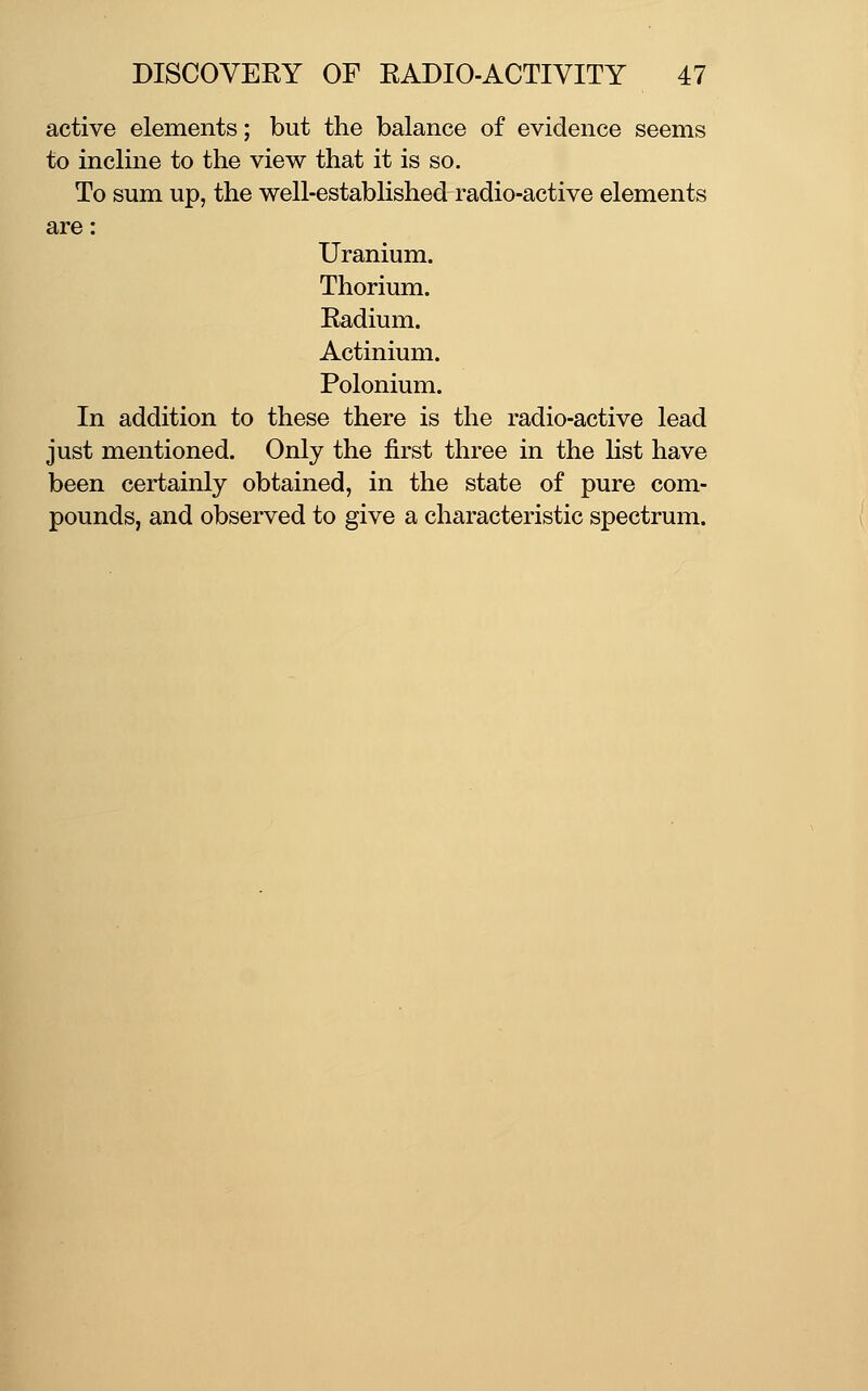 active elements; but the balance of evidence seems to incline to the view that it is so. To sum up, the well-established radio-active elements are: Uranium. Thorium. Radium. Actinium. Polonium. In addition to these there is the radio-active lead just mentioned. Only the first three in the Hst have been certainly obtained, in the state of pure com- pounds, and observed to give a characteristic spectrum.