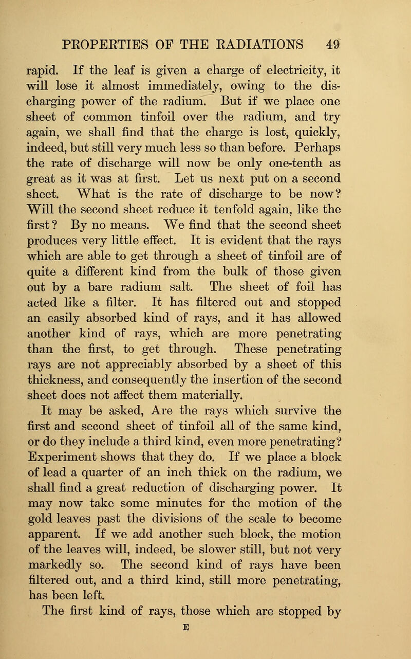 rapid. If the leaf is given a charge of electricity, it will lose it almost immediately, owing to the dis- charging power of the radium. But if we place one sheet of common tinfoil over the radium, and try again, we shall find that the charge is lost, quickly, indeed, but still very much less so than before. Perhaps the rate of discharge will now be only one-tenth as great as it was at first. Let us next put on a second sheet. What is the rate of discharge to be now? Will the second sheet reduce it tenfold again, hke the first ? By no means. We find that the second sheet produces very little effect. It is evident that the rays which are able to get through a sheet of tinfoil are of quite a different kind from the bulk of those given out by a bare radium salt. The sheet of foil has acted like a filter. It has filtered out and stopped an easily absorbed kind of rays, and it has allowed another kind of rays, which are more penetrating than the first, to get through. These penetrating rays are not appreciably absorbed by a sheet of this thickness, and consequently the insertion of the second sheet does not affect them materially. It may be asked. Are the rays which survive the first and second sheet of tinfoil all of the same kind, or do they include a third kind, even more penetrating? Experiment shows that they do. If we place a block of lead a quarter of an inch thick on the radium, we shall find a great reduction of discharging power. It may now take some minutes for the motion of the gold leaves past the divisions of the scale to become apparent. If we add another such block, the motion of the leaves will, indeed, be slower still, but not very markedly so. The second kind of rays have been filtered out, and a third kind, still more penetrating, has been left. The first kind of rays, those which are stopped by E