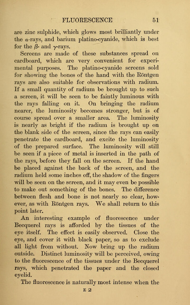 are zinc sulphide, which glows most brilliantly under the a-rays, and barium platino-cyanide, which is best for the /8- and y-rays. Screens are made of these substances spread on cardboard, which are very convenient for experi- mental purposes. The platino-cyanide screens sold for showing the bones of the hand with the Rontgen rays are also suitable for observations with radium. If a small quantity of radium be brought up to such a screen, it will be seen to be faintly luminous with the rays falling on it. On bringing the radium nearer, the luminosity becomes stronger, but is of course spread over a smaller area. The luminosity is nearly as bright if the radium is brought up on the blank side of the screen, since the rays can easily penetrate the cardboard, and excite the luminosity of the prepared surface. The luminosity will still be seen if a piece of metal is inserted in the path pf the rays, before they fall on the screen. If the hand be placed against the back of the screen, and the radium held some inches off, the shadow of the fingers will be seen on the screen, and it may even be possible to make out something of the bones. The difference between flesh and bone is not nearly so clear, how- ever, as with Rontgen rays. We shall return to this point later. An interesting example of fluorescence under Becquerel rays is afforded by the tissues of the eye itself. The effect is easily observed. Close the eye, and cover it with black paper, so as to exclude all light from without. Now bring up the radium outside. Distinct luminosity will be perceived, owing to the fluorescence of the tissues under the Becquerel rays, which penetrated the paper and the closed eyelid. The fluorescence is naturally most intense when the E 2
