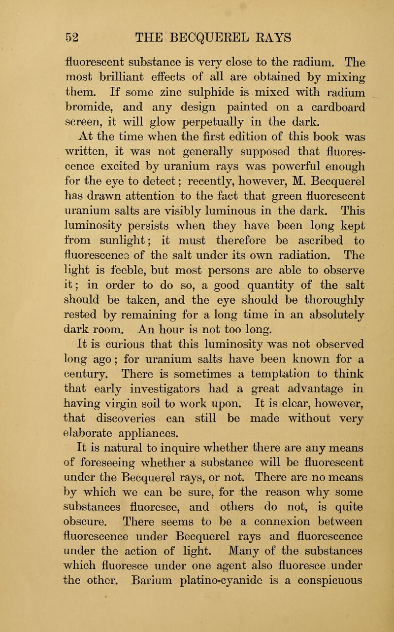 fluorescent substance is very close to the radium. The most brilHant effects of all are obtained by mixing them. If some zinc sulphide is mixed with radium bromide, and any design painted on a cardboard screen, it will glow perpetually in the dark. At the time when the first edition of this book was written, it was not generally supposed that fluores- cence excited by uranium rays was powerful enough for the eye to detect; recently, however, M. Becquerel has drawn attention to the fact that green fluorescent uranium salts are visibly luminous in the dark. This luminosity persists when they have been long kept from sunlight; it must therefore be ascribed to fluorescence of the salt under its own radiation. The light is feeble, but most persons are able to observe it; in order to do so, a good quantity of the salt should be taken, and the eye should be thoroughly rested by remaining for a long time in an absolutely dark room. An hour is not too long. It is curious that this luminosity was not observed long ago; for uranium salts have been known for a century. There is sometimes a temptation to think that early investigators had a great advantage in having virgin soil to work upon. It is clear, however, that discoveries can still be made without very elaborate appliances. It is natural to inquire whether there are any means of foreseeing whether a substance will be fluorescent under the Becquerel rays, or not. There are no means by which we can be sure, for the reason why some substances fluoresce, and others do not, is quite obscure. There seems to be a connexion between fluorescence under Becquerel rays and fluorescence under the action of light. Many of the substances which fluoresce under one agent also fluoresce under the other. Barium platino-cyanide is a conspicuous