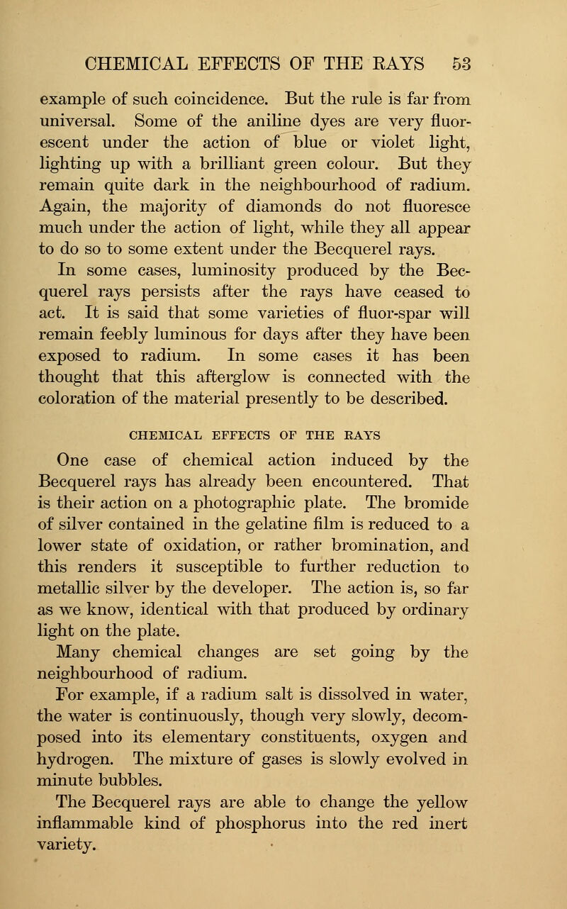 example of such coincidence. But the rule is far from universal. Some of the aniline dyes are very fluor- escent under the action of blue or violet light, lighting up with a brilliant green colour. But they remain quite dark in the neighbourhood of radium. Again, the majority of diamonds do not fluoresce much under the action of light, while they all appear to do so to some extent under the Becquerel rays. In some cases, luminosity produced by the Bec- querel rays persists after the rays have ceased to act. It is said that some varieties of fluor-spar will remain feebly luminous for days after they have been exposed to radium. In some cases it has been thought that this afterglow is connected with the coloration of the material presently to be described. CHEMICAL EFFECTS OF THE EAYS One case of chemical action induced by the Becquerel rays has already been encountered. That is their action on a photographic plate. The bromide of silver contained in the gelatine film is reduced to a lower state of oxidation, or rather bromination, and this renders it susceptible to further reduction to metallic silver by the developer. The action is, so far as we know, identical with that produced by ordinary light on the plate. Many chemical changes are set going by the neighbourhood of radium. For example, if a radium salt is dissolved in water, the water is continuously, though very slovfly, decom- posed into its elementary constituents, oxygen and hydrogen. The mixture of gases is slowly evolved in minute bubbles. The Becquerel rays are able to change the yellow inflammable kind of phosphorus into the red inert variety.