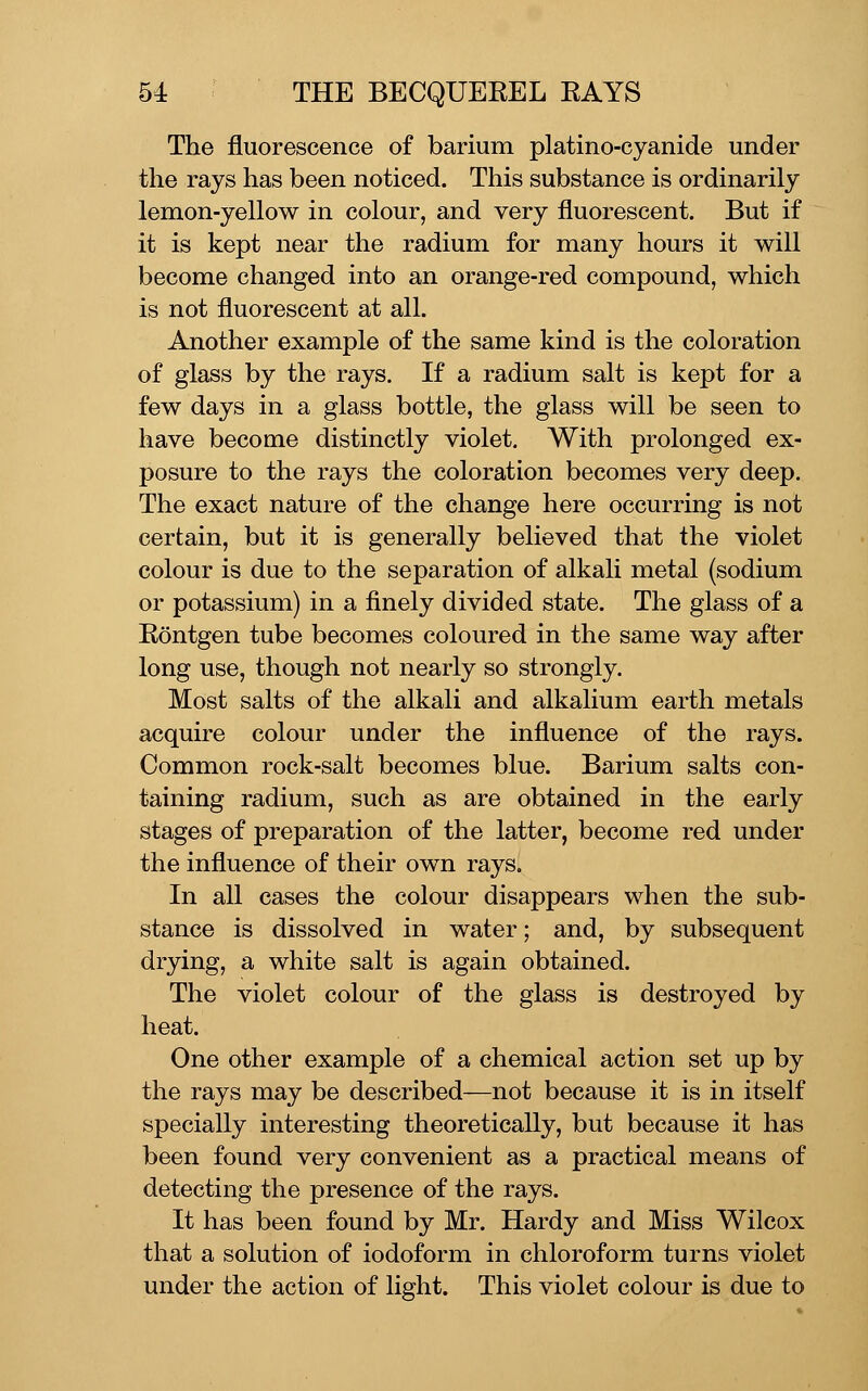The fluorescence of barium platino-cyanide under the rays has been noticed. This substance is ordinarily lemon-yellow in colour, and very fluorescent. But if it is kept near the radium for many hours it will become changed into an orange-red compound, which is not fluorescent at all. Another example of the same kind is the coloration of glass by the rays. If a radium salt is kept for a few days in a glass bottle, the glass will be seen to have become distinctly violet. With prolonged ex- posure to the rays the coloration becomes very deep. The exact nature of the change here occurring is not certain, but it is generally believed that the violet colour is due to the separation of alkali metal (sodium or potassium) in a finely divided state. The glass of a Eontgen tube becomes coloured in the same way after long use, though not nearly so strongly. Most salts of the alkali and alkalium earth metals acquire colour under the influence of the rays. Common rock-salt becomes blue. Barium salts con- taining radium, such as are obtained in the early stages of preparation of the latter, become red under the influence of their own rays. In all cases the colour disappears when the sub- stance is dissolved in water; and, by subsequent drying, a white salt is again obtained. The violet colour of the glass is destroyed by heat. One other example of a chemical action set up by the rays may be described—not because it is in itself specially interesting theoretically, but because it has been found very convenient as a practical means of detecting the presence of the rays. It has been found by Mr. Hardy and Miss Wilcox that a solution of iodoform in chloroform turns violet under the action of light. This violet colour is due to