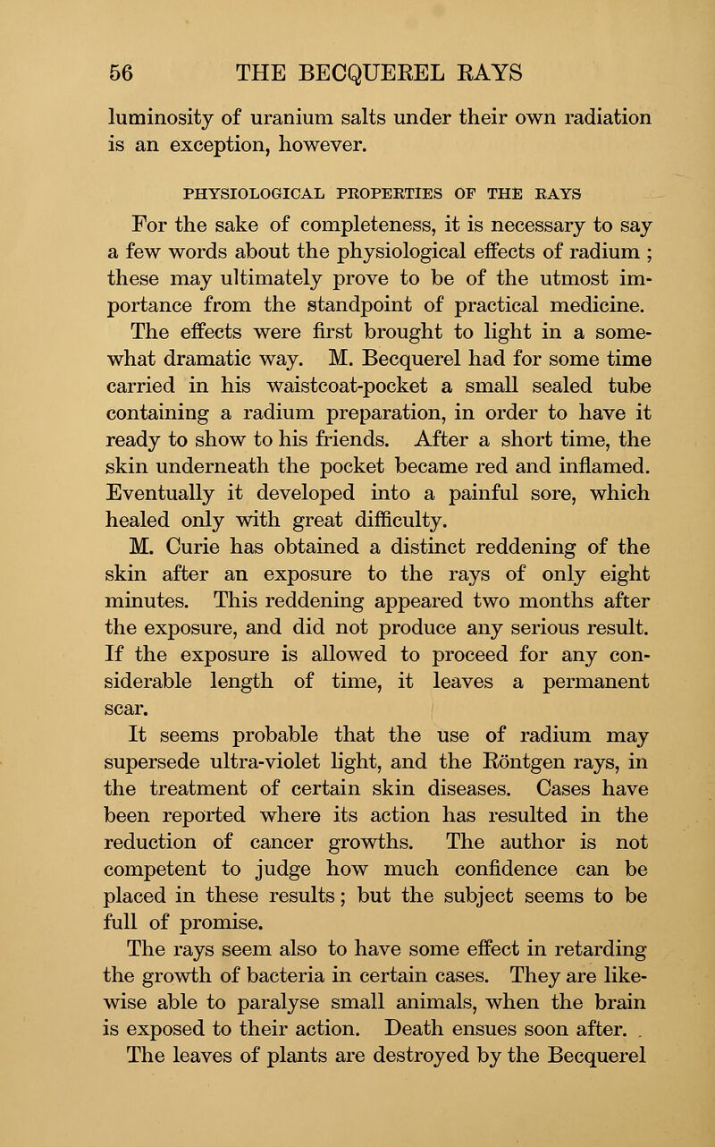 luminosity of uranium salts under their own radiation is an exception, however. PHYSIOLOGICAL PEOPERTlES OF THE RAYS For the sake of completeness, it is necessary to say a few words about the physiological effects of radium ; these may ultimately prove to be of the utmost im- portance from the standpoint of practical medicine. The effects were first brought to light in a some- what dramatic way. M. Becquerel had for some time carried in his waistcoat-pocket a small sealed tube containing a radium preparation, in order to have it ready to show to his fiiends. After a short time, the skin underneath the pocket became red and inflamed. Eventually it developed into a painful sore, which healed only with great difficulty. M. Curie has obtained a distinct reddening of the skin after an exposure to the rays of only eight minutes. This reddening appeared two months after the exposure, and did not produce any serious result. If the exposure is allowed to proceed for any con- siderable length of time, it leaves a permanent scar. It seems probable that the use of radium may supersede ultra-violet light, and the Eontgen rays, in the treatment of certain skin diseases. Cases have been reported where its action has resulted in the reduction of cancer growths. The author is not competent to judge how much confidence can be placed in these results; but the subject seems to be full of promise. The rays seem also to have some effect in retarding the growth of bacteria in certain cases. They are like- wise able to paralyse small animals, when the brain is exposed to their action. Death ensues soon after. . The leaves of plants are destroyed by the Becquerel