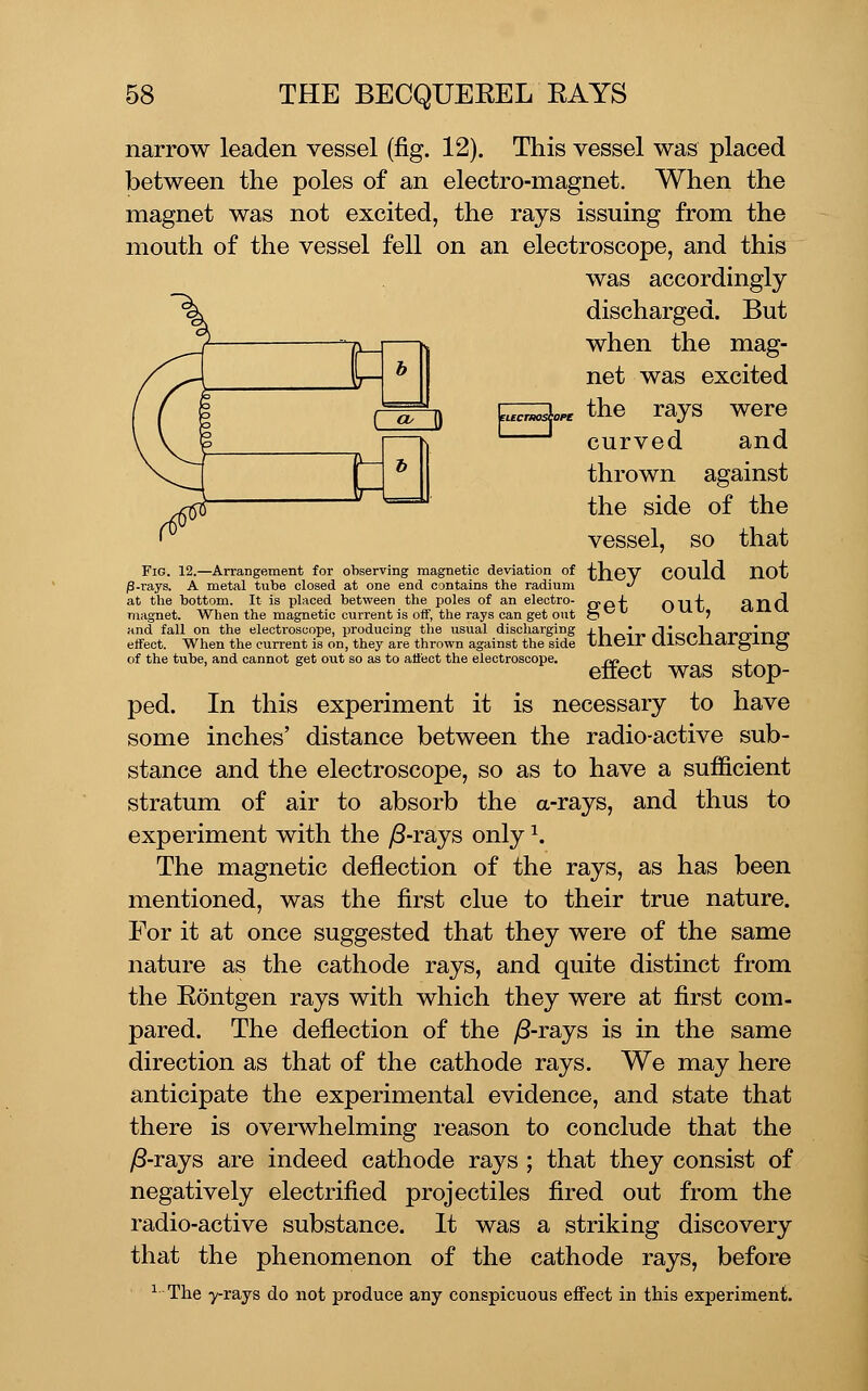 narrow leaden vessel (fig. 12). This vessel was placed between the poles of an electro-magnet. When the magnet was not excited, the rays issuing from the mouth of the vessel fell on an electroscope, and this was accordingly discharged. But when the mag- net was excited the rays were curved and thrown against the side of the vessel, so that OT vd fucnosia Fig. 12.—Arrangement for observing magnetic deviation of P-rays. A metal tube closed at one end contains the radium at the bottom. It is placed between the poles of an electro- magnet. When the magnetic current is off, the rays can get out and fall on the electroscope, producing the usual discharging effect. When the current is on, they are thrown against the side of the tube, and cannot get out so as to affect the electroscope. they could not get out, and their discharging effect was stop- ped. In this experiment it is necessary to have some inches' distance between the radio-active sub- stance and the electroscope, so as to have a sufficient stratum of air to absorb the a-rays, and thus to experiment with the ^-rays only \ The magnetic deflection of the rays, as has been mentioned, was the first clue to their true nature. For it at once suggested that they were of the same nature as the cathode rays, and quite distinct from the Rontgen rays with which they were at first com- pared. The deflection of the )S-rays is in the same direction as that of the cathode rays. We may here anticipate the experimental evidence, and state that there is overwhelming reason to conclude that the /8-rays are indeed cathode rays ; that they consist of negatively electrified projectiles fired out from the radio-active substance. It was a striking discovery that the phenomenon of the cathode rays, before ^ The 7-rays do not produce any conspicuous effect in this experiment.