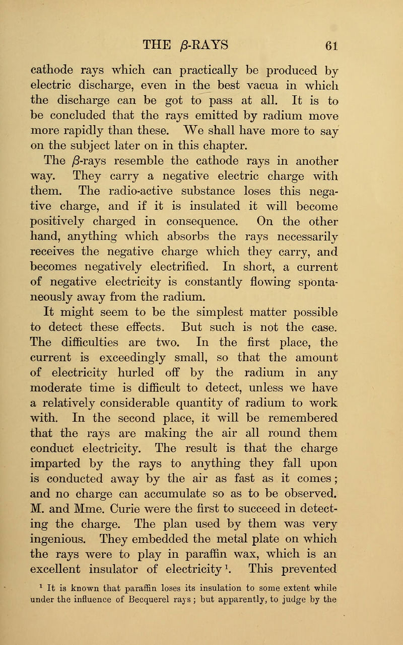 cathode rays which can practically be produced by electric discharge, even in the best vacua in which the discharge can be got to pass at all. It is to be concluded that the rays emitted by radium move more rapidly than these. We shall have more to say on the subject later on in this chapter. The yS-rays resemble the cathode rays in another way. They carry a negative electric charge with them. The radio-active substance loses this nega- tive charge, and if it is insulated it will become positively charged in consequence. On the other hand, anything which absorbs the rays necessarily receives the negative charge which they carry, and becomes negatively electrified. In short, a current of negative electricity is constantly flowing sponta- neously away fi'om the radium. It might seem to be the simplest matter possible to detect these effects. But such is not the case. The difficulties are two. In the first place, the current is exceedingly small, so that the amount of electricity hurled off by the radium in any moderate time is difficult to detect, unless we have a relatively considerable quantity of radium to work with. In the second place, it will be remembered that the rays are making the air all round them conduct electricity. The result is that the charge imparted by the rays to anything they fall upon is conducted away by the air as fast as it comes; and no charge can accumulate so as to be observed. M. and Mme. Curie were the first to succeed in detect- ing the charge. The plan used by them was very ingenious. They embedded the metal plate on which the rays were to play in paraffin wax, which is an excellent insulator of electricity^. This prevented ■^ It is known that paraffin loses its insulation to some extent while under the influence of Becquerel rays ; but apparently, to judge by the