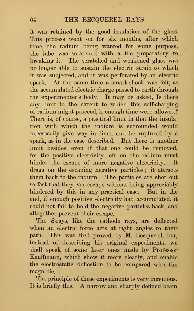 it was retained by the good insulation of the glass. This process went on for six months, after which time, the radium being wanted for some purpose, the tube was scratched with a file preparatory to breaking it. The scratched and weakened glass was no longer able to sustain the electric strain to which it was subjected, and it was perforated by an electric spark. At the same time a smart shock was felt, as the accumulated electric charge passed to earth through the experimenter's body. It may be asked. Is there any limit to the extent to which this self-charging of radium might proceed, if enough time were allowed? There is, of course, a practical hmit in that the insula- tion with which the radium is surrounded would necessarily give way in time, and be ruptured by a spark, as in the case described. But there is another limit besides, even if that one could be removed, for the positive electricity left on the radium must hinder the escape of more negative electricity. It drags on the escaping negative particles; it attracts them back to the radium. The particles are shot out so fast that they can escape without being appreciably hindered by this in any practical case. But in the end, if enough positive electricity had accumulated, it could not fail to hold the negative particles back, and altogether prevent their escape. The ^-rays, like the cathode rays, are deflected when an electric force acts at right angles to their path. This was first proved by M. Becquerel, but, instead of describing his original experiments, we shall speak of some later ones made by Professor Kauffmann, which show it more clearly, and enable the electrostatic deflection to be compared with the magnetic. The principle of these experiments is very ingenious. It is briefly this. A narrow and sharply defined beam