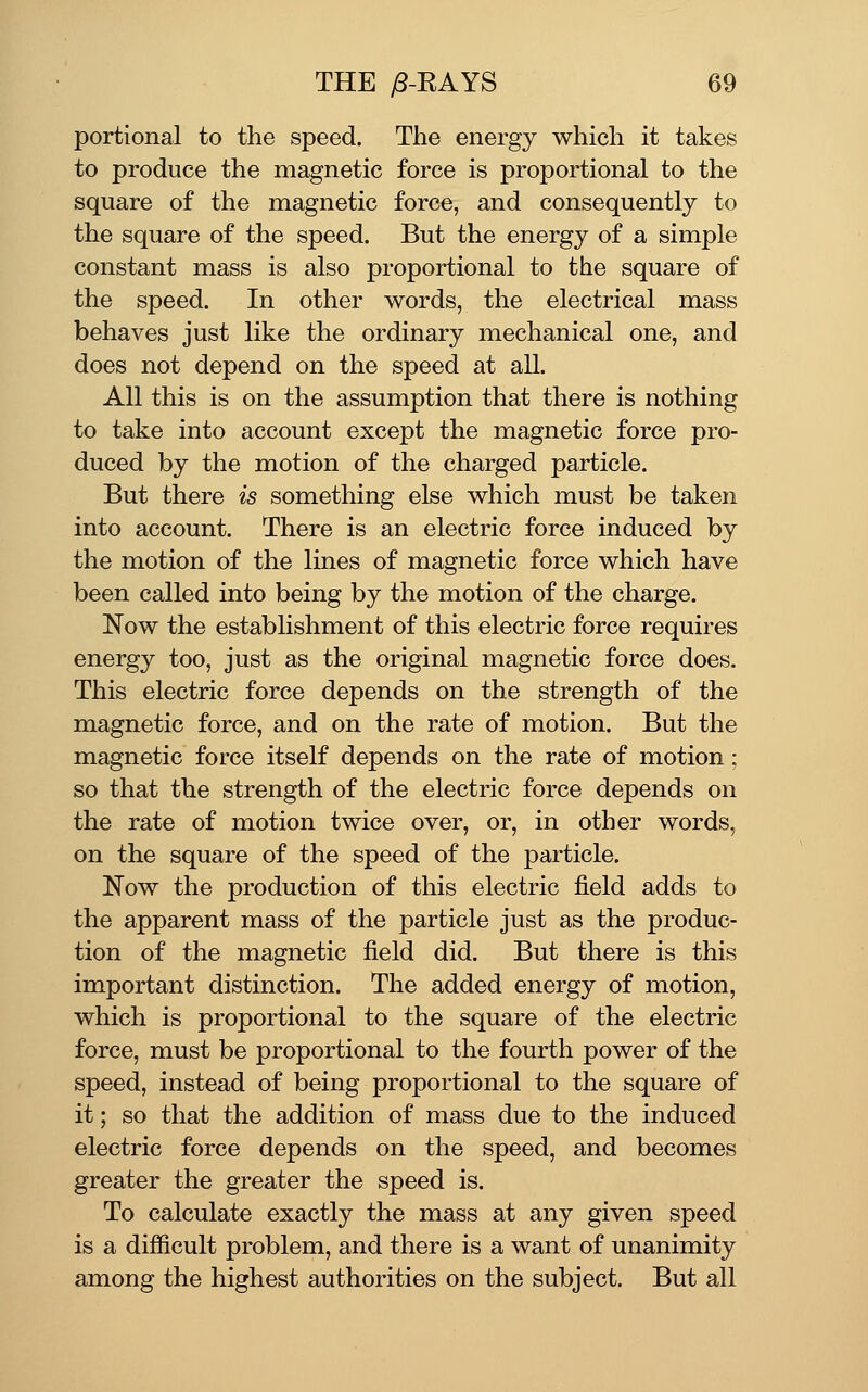 portional to the speed. The energy which it takes to produce the magnetic force is proportional to the square of the magnetic force, and consequently to the square of the speed. But the energy of a simple constant mass is also proportional to the square of the speed. In other words, the electrical mass behaves just like the ordinary mechanical one, and does not depend on the speed at all. All this is on the assumption that there is nothing to take into account except the magnetic force pro- duced by the motion of the charged particle. But there is something else which must be taken into account. There is an electric force induced by the motion of the lines of magnetic force which have been called into being by the motion of the charge. Now the establishment of this electric force requires energy too, just as the original magnetic force does. This electric force depends on the strength of the magnetic force, and on the rate of motion. But the magnetic force itself depends on the rate of motion; so that the strength of the electric force depends on the rate of motion twice over, or, in other words, on the square of the speed of the particle. Now the production of this electric field adds to the apparent mass of the particle just as the produc- tion of the magnetic field did. But there is this important distinction. The added energy of motion, which is proportional to the square of the electric force, must be proportional to the fourth power of the speed, instead of being proportional to the square of it; so that the addition of mass due to the induced electric force depends on the speed, and becomes greater the greater the speed is. To calculate exactly the mass at any given speed is a difficult problem, and there is a want of unanimity among the highest authorities on the subject. But all