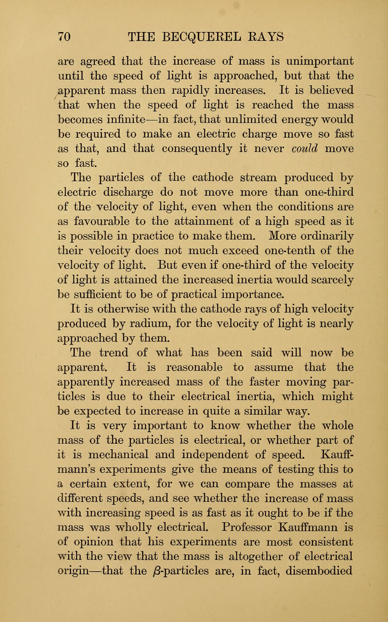 are agreed that the increase of mass is unimportant until the speed of Hght is approached, but that the ^apparent mass then rapidly increases. It is believed that when the speed of light is reached the mass becomes infinite—in fact, that unlimited energy would be required to make an electric charge move so fast as that, and that consequently it never could move so fast. The particles of the cathode stream produced by electric discharge do not move more than one-third of the velocity of light, even when the conditions are as favourable to the attainment of a high speed as it is possible in practice to make them. More ordinarily their velocity does not much exceed one-tenth of the velocity of light. But even if one-third of the velocity of light is attained the increased inertia would scarcely be sufficient to be of practical importance. It is otherwise with the cathode rays of high velocity produced by radium, for the velocity of light is nearly approached by them. The trend of what has been said will now be apparent. It is reasonable to assume that the apparently increased mass of the faster moving par- ticles is due to their electrical inertia, which might be expected to increase in quite a similar way. It is very important to know whether the whole mass of the particles is electrical, or whether part of it is mechanical and independent of speed. Kauff- mann's experiments give the means of testing this to a certain extent, for we can compare the masses at different speeds, and see whether the increase of mass with increasing speed is as fast as it ought to be if the mass was wholly electrical. Professor Kauffmann is of opinion that his experiments are most consistent with the view that the mass is altogether of electrical origin—that the /3-particles are, in fact, disembodied