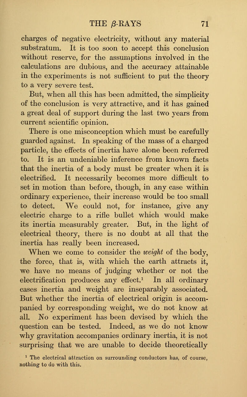 charges of negative electricity, without any material substratum. It is too soon to accept this conclusion without reserve, for the assumptions involved in the calculations are dubious, and the accuracy attainable in the experiments is not sufficient to put the theory to a very severe test. But, when all this has been admitted, the simpUcity of the conclusion is very attractive, and it has gained a great deal of support during the last two years from current scientific opinion. There is one misconception which must be carefully guarded against. In speaking of the mass of a charged particle, the effects of inertia have alone been referred to. It is an undeniable inference from known facts that the inertia of a body must be greater when it is electrified. It necessarily becomes more difficult to set in motion than before, though, in any case within ordinary experience, their increase would be too small to detect. We could not, for instance, give any electric charge to a rifle bullet which would make its inertia measurably greater. But, in the light of electrical theory, there is no doubt at all that the inertia has really been increased. When we come to consider the weight of the body, the force, that is, with which the earth attracts it, we have no means of judging whether or not the electrification produces any effect.^ In all ordinary cases inertia and weight are inseparably associated. But whether the inertia of electrical origin is accom- panied by corresponding weight, we do not know at all. No experiment has been devised by which the question can be tested. Indeed, as we do not know why gravitation accompanies ordinary inertia, it is not surprising that we are unable to decide theoretically ^ The electrical attraction on surrounding conductors has, of course, nothing to do with this.