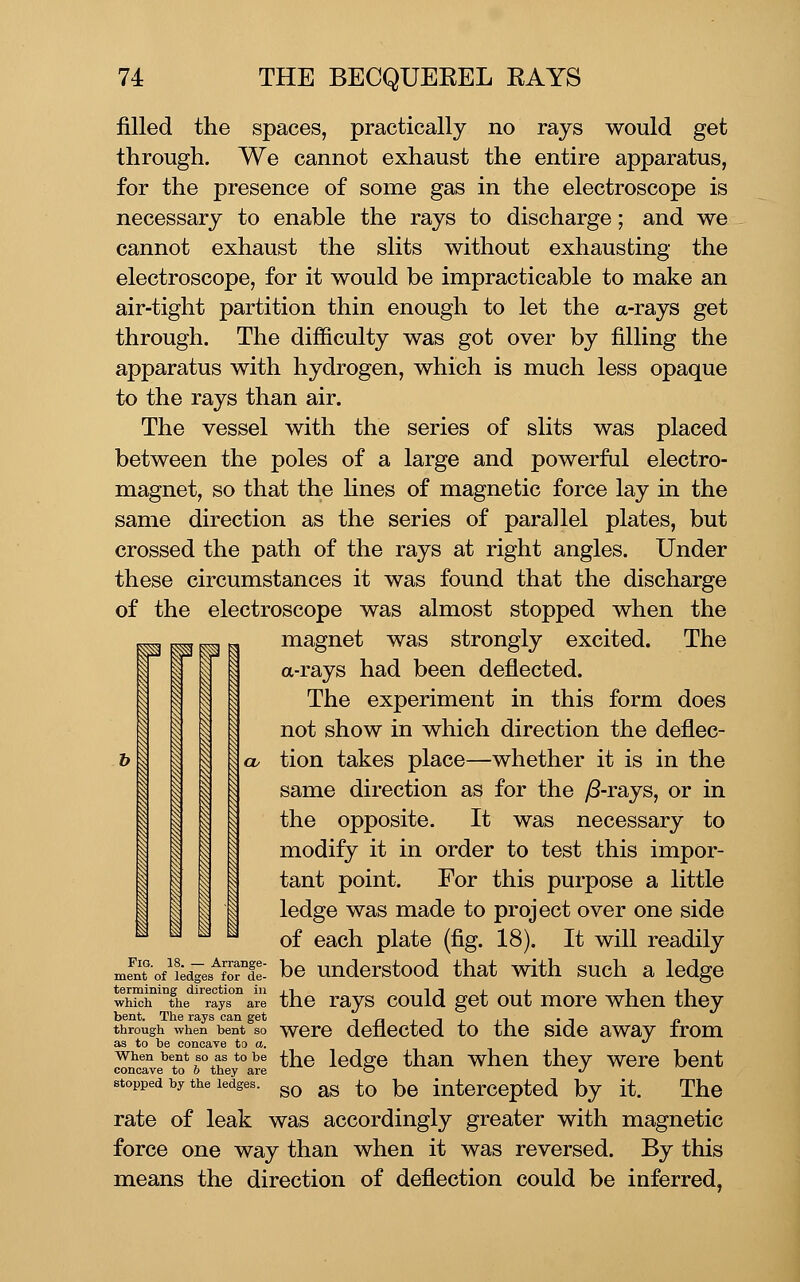 filled the spaces, practically no rays would get through. We cannot exhaust the entire apparatus, for the presence of some gas in the electroscope is necessary to enable the rays to discharge; and we cannot exhaust the slits without exhausting the electroscope, for it would be impracticable to make an air-tight partition thin enough to let the a-rays get through. The difficulty was got over by filling the apparatus with hydrogen, which is much less opaque to the rays than air. The vessel with the series of slits was placed between the poles of a large and powerful electro- magnet, so that the hnes of magnetic force lay in the same direction as the series of parallel plates, but crossed the path of the rays at right angles. Under these circumstances it was found that the discharge of the electroscope was almost stopped when the magnet was strongly excited. The a-rays had been deflected. The experiment in this form does not show in which direction the deflec- o. tion takes place—whether it is in the same direction as for the yS-rays, or in the opposite. It was necessary to modify it in order to test this impor- tant point. For this purpose a little ledge was made to project over one side of each plate (fig. 18). It will readily mfnTo/Lies^fordei bo undorstood that with such a ledge termining direction in 11 i i j. j. i j.i which the rays are tfio rays couIq got out moro when they bent. The rays can get t n j i j j t • i p through when bent so woro denected to the side away irom as to be concave to o. ^ When bent so as to be ^ho Icdsje thau whou thov were bent concave to o they are c? »/ stopped by the ledges. ^^^ ^g ^^ |jg intercepted by it. The rate of leak was accordingly greater with magnetic force one way than when it was reversed. By this means the direction of deflection could be inferred, Prj I I i ■ Ii