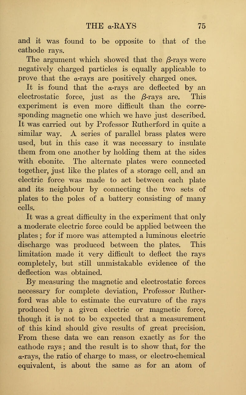 and it was found to be opposite to that of the cathode rays. The argument which showed that the ^-rays were negatively charged particles is equally applicable to prove that the a-rays are positively charged ones. It is found that the a-rays are deflected by an electrostatic force, just as the y8-rays are. This experiment is even more difficult than the corre- sponding magnetic one which we have just described. It was carried out by Professor Rutherford in quite a similar way. A series of parallel brass plates were used, but in this case it was necessary to insulate them from one another by holding them at the sides with ebonite. The alternate plates were connected together, just like the plates of a storage cell, and an electric force was made to act between each plate and its neighbour by connecting the two sets of plates to the poles of a battery consisting of many ceUs. It was a great difficulty in the experiment that only a moderate electric force could be applied between the plates ; for if more was attempted a luminous electric discharge was produced between the plates. This hmitation made it very difficult to deflect the rays completely, but still unmistakable evidence of the deflection was obtained. By measuring the magnetic and electrostatic forces necessary for complete deviation, Professor Ruther- ford was able to estimate the curvature of the rays produced by a given electric or magnetic force, though it is not to be expected that a measurement of this kind should give results of great precision. From these data we can reason exactly as for the cathode rays; and the result is to show that, for the a-rays, the ratio of charge to mass, or electro-chemical equivalent, is about the same as for an atom of