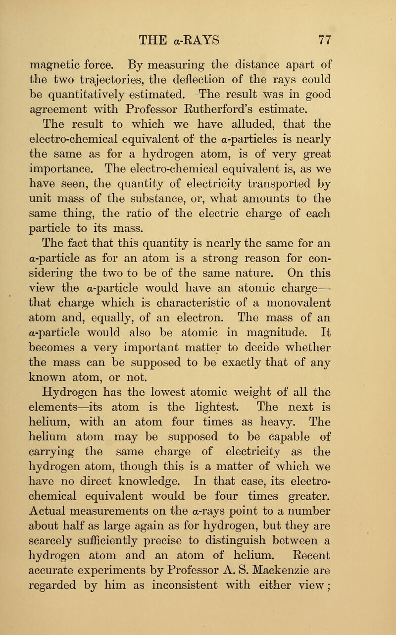 magnetic force. By measuring the distance apart of the two trajectories, the deflection of the rays could be quantitatively estimated. The result was in good agreement with Professor Rutherford's estimate. The result to which we have alluded, that the electro-chemical equivalent of the a-particles is nearly the same as for a hydrogen atom, is of very great importance. The electro-chemical equivalent is, as we have seen, the quantity of electricity transported by unit mass of the substance, or, what amounts to the same thing, the ratio of the electric charge of each particle to its mass. The fact that this quantity is nearly the same for an a-particle as for an atom is a strong reason for con- sidering the two to be of the same nature. On this view the a-particle would have an atomic charge—• that charge which is characteristic of a monovalent atom and, equally, of an electron. The mass of an a-particle would also be atomic in magnitude. It becomes a very important matter to decide whether the mass can be supposed to be exactly that of any known atom, or not. Hydrogen has the lowest atomic weight of all the elements—its atom is the lightest. The next is helium, with an atom four times as heavy. The helium atom may be supposed to be capable of carrying the same charge of electricity as the hydrogen atom, though this is a matter of which we have no direct knowledge. In that case, its electro- chemical equivalent would be four times greater. Actual measurements on the a-rays point to a number about half as large again as for hydrogen, but they are scarcely sufficiently precise to distinguish between a hydrogen atom and an atom of helium. Recent accurate experiments by Professor A. S. Mackenzie are regarded by him as inconsistent with either view;