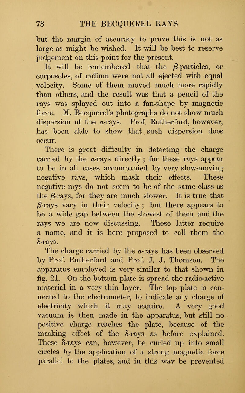 but the margin of accuracy to prove this is not as large as might be wished. It will be best to reserve judgement on this point for the present. It will be remembered that the y8-particles, or corpuscles, of radium were not aU ejected with equal velocity. Some of them moved much more rapidly than others, and the result was that a pencil of the rays was splayed out into a fan-shape by magnetic force. M. Becquerel's photographs do not show much dispersion of the a-rays. Prof. Rutherford, however, has been able to show that. such dispersion does occur. There is great difficulty in detecting the charge carried by the a-rays directly; for these rays appear to be in all cases accompanied by very slow-moving negative rays, which mask their effects. These negative rays do not seem to be of the same class as the jS-rays, for they are much slower. It is true that /3-rays vary in their velocity; but there appears to be a wide gap between the slowest of them and the rays we are now discussing. These latter require a name, and it is here proposed to call them the S-rays, The charge carried by the a-rays has been observed by Prof. Rutherford and Prof. J. J. Thomson. The apparatus employed is very similar to that shown in fig. 21. On the bottom plate is spread the radio-active material in a very thin layer. The top plate is con- nected to the electrometer, to indicate any charge of electricity which it may acquire. A very good vacuum is then made in the apparatus, but still no positive charge reaches the plate, because of the masking effect of the S-rays, as before explained. These 8-rays can, however, be curled up into small circles by the application of a strong magnetic force parallel to the plates, and in this way be prevented