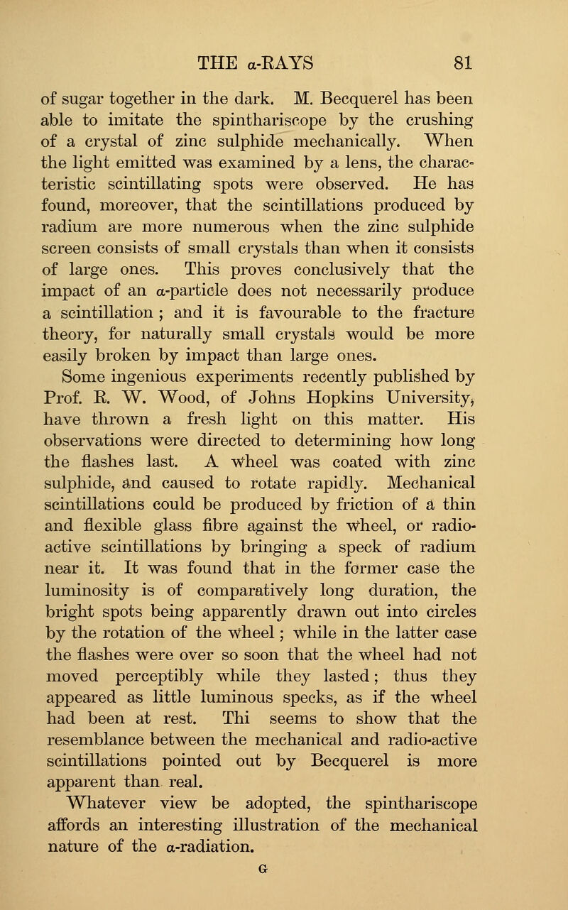 of sugar together in the dark. M. Becquerel has been able to imitate the spinthariscope by the crushing of a crystal of zinc sulphide mechanically. When the light emitted was examined by a lens, the charac- teristic scintillating spots were observed. He has found, moreover, that the scintillations produced by radium are more numerous when the zinc sulphide screen consists of small crystals than when it consists of large ones. This proves conclusively that the impact of an a-particle does not necessarily produce a scintillation ; and it is favourable to the fracture theory, for naturally small crystals would be more easily broken by impact than large ones. Some ingenious experiments recently published by Prof. E. W. Wood, of Johns Hopkins Universityj have thrown a fresh light on this matter. His observations were directed to determining how long the flashes last. A w^heel was coated with zinc sulphide, and caused to rotate rapidly. Mechanical scintillations could be produced by friction of a thin and flexible glass fibre against the Wheel, oi* radio- active scintillations by bringing a speck of radium near it. It was found that in the former case the luminosity is of comparatively long duration, the bright spots being apparently drawn out into circles by the rotation of the wheel; while in the latter case the flashes were over so soon that the wheel had not moved perceptibly while they lasted; thus they appeared as little luminous specks, as if the wheel had been at rest. Thi seems to show that the resemblance between the mechanical and radio-active scintillations pointed out by Becquerel is more apparent than real. Whatever view be adopted, the spinthariscope affords an interesting illustration of the mechanical nature of the a-radiation. G