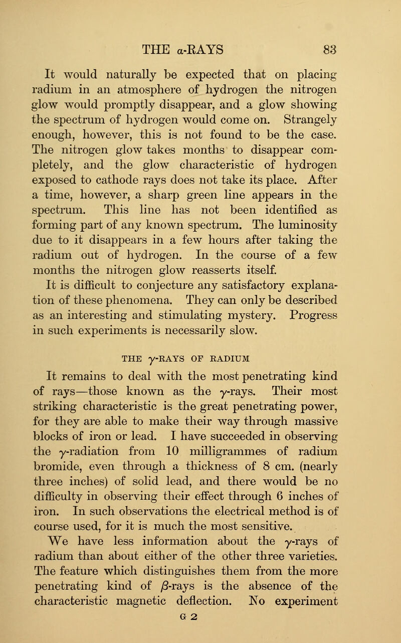 It would naturally be expected that on placing radium in an atmosphere of hydrogen the nitrogen glow would promptly disappear, and a glow showing the spectrum of hydrogen would come on. Strangely enough, however, this is not found to be the case. The nitrogen glow takes months to disappear com- pletely, and the glow characteristic of hydrogen exposed to cathode rays does not take its place. After a time, however, a sharp green line appears in the spectrum. This line has not been identified as forming part of any known spectrum. The luminosity due to it disappears in a few hours after taking the radium out of hydrogen. In the course of a few months the nitrogen glow reasserts itself It is difficult to conjecture any satisfactory explana- tion of these phenomena. They can only be described as an interesting and stimulating mystery. Progress in such experiments is necessarily slow. THE y-RAYS OF RADIUM It remains to deal with the most penetrating kind of rays—those known as the y-rays. Their most striking characteristic is the great penetrating power, for they are able to make their way through massive blocks of iron or lead. I have succeeded in observing the y-radiation from 10 milligrammes of radium bromide, even through a thickness of 8 cm. (nearly three inches) of solid lead, and there would be no difficulty in observing their effect through 6 inches of iron. In such observations the electrical method is of course used, for it is much the most sensitive. We have less information about the y-rays of radium than about either of the other three varieties. The feature which distinguishes them from the more penetrating kind of yS-rays is the absence of the characteristic magnetic deflection. No experiment G 2