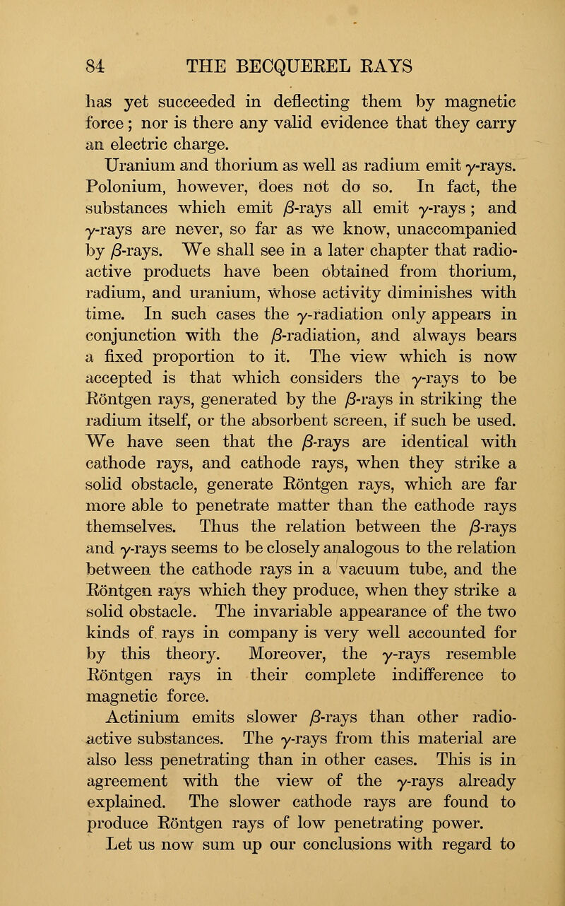 has yet succeeded in deflecting them by magnetic force; nor is there any vaHd evidence that they carry an electric charge. Uranium and thorium as well as radium emit y-rays. Polonium, however, does not do so. In fact, the substances which emit /3-rays all emit y-rays ; and y-rays are never, so far as we know, unaccompanied by ^-rays. We shall see in a later chapter that radio- active products have been obtained from thorium, radium, and uranium, whose activity diminishes with time. In such cases the y-radiation only appears in conjunction with the ^-radiation, and always bears a fixed proportion to it. The view which is now accepted is that which considers the y-rays to be Eontgen rays, generated by the ;8-rays in striking the radium itself, or the absorbent screen, if such be used. We have seen that the y8-rays are identical with cathode rays, and cathode rays, when they strike a solid obstacle, generate Eontgen rays, which are far more able to penetrate matter than the cathode rays themselves. Thus the relation between the yS-rays and y-rays seems to be closely analogous to the relation between the cathode rays in a vacuum tube, and the Eontgen rays which they produce, when they strike a solid obstacle. The invariable appearance of the two kinds of, rays in company is very well accounted for by this theory. Moreover, the y-rays resemble Eontgen rays in their complete indiiference to magnetic force. Actinium emits slower yS-rays than other radio- active substances. The y-rays from this material are also less penetrating than in other cases. This is in agreement with the view of the y-rays already explained. The slower cathode rays are found to produce Eontgen rays of low penetrating power. Let us now sum up our conclusions with regard to