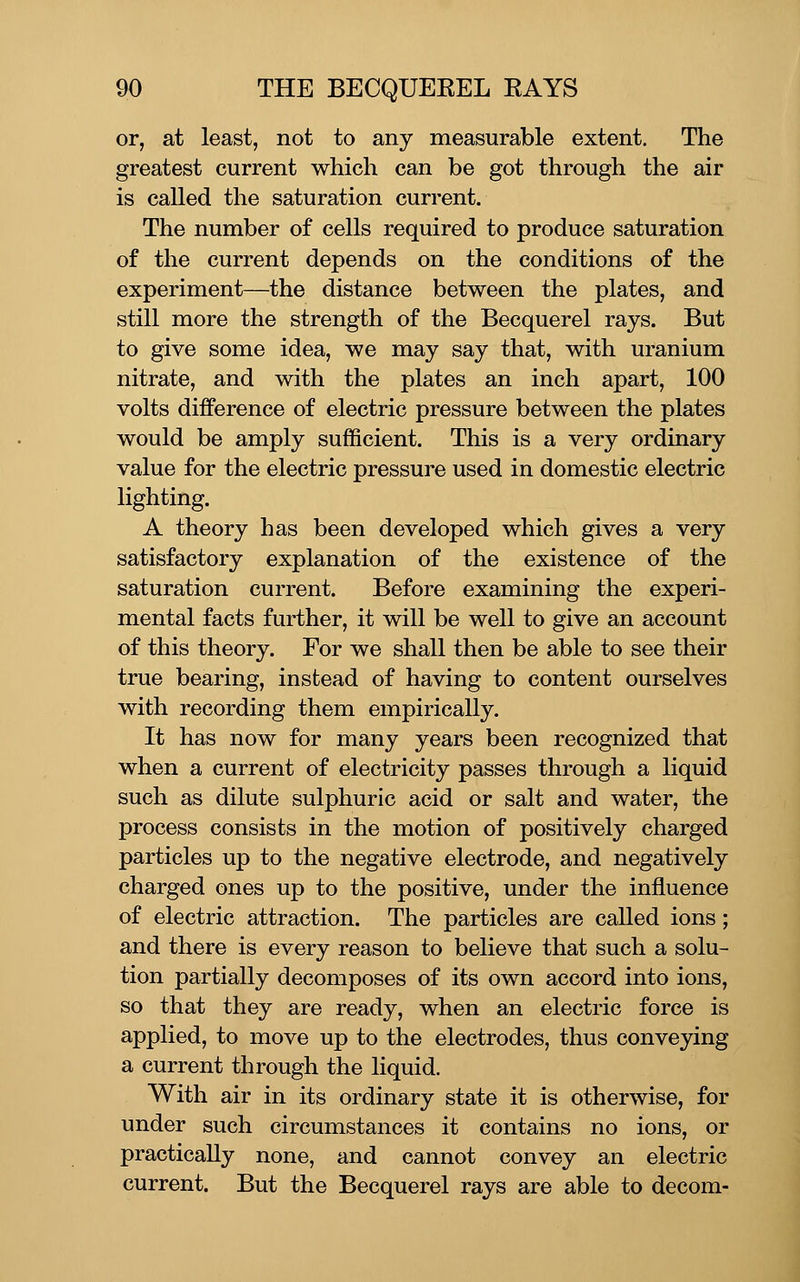 or, at least, not to any measurable extent. The greatest current which can be got through the air is called the saturation current. The number of cells required to produce saturation of the current depends on the conditions of the experiment—the distance between the plates, and still more the strength of the Becquerel rays. But to give some idea, we may say that, with uranium nitrate, and with the plates an inch apart, 100 volts difference of electric pressure between the plates would be amply sufficient. This is a very ordinary value for the electric pressure used in domestic electric lighting. A theory has been developed which gives a very satisfactory explanation of the existence of the saturation current. Before examining the experi- mental facts further, it will be well to give an account of this theory. For we shall then be able to see their true bearing, instead of having to content ourselves with recording them empirically. It has now for many years been recognized that when a current of electricity passes through a liquid such as dilute sulphuric acid or salt and water, the process consists in the motion of positively charged particles up to the negative electrode, and negatively charged ones up to the positive, under the influence of electric attraction. The particles are called ions; and there is every reason to believe that such a solu- tion partially decomposes of its own accord into ions, so that they are ready, when an electric force is applied, to move up to the electrodes, thus conveying a current through the liquid. With air in its ordinary state it is otherwise, for under such circumstances it contains no ions, or practically none, and cannot convey an electric current. But the Becquerel rays are able to decom-