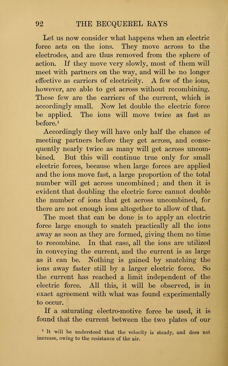 Let us now consider what happens when an electric force acts on the ions. They move across to the electrodes, and are thus removed from the sphere of action. If they move very slowly, most of them will meet with partners on the way, and will be no longer effective as carriers of electricity. A few of the ions, however, are able to get across without recombining. These few are the carriers of the current, which is accordingly small. Now let double the electric force be applied. The ions will move twice as fast as before.^ Accordingly they will have only half the chance of meeting partners before they get across, and conse- quently nearly twice as many will get across uncom- bined. But this will continue true only for small electric forces, because when large forces are applied and the ions move fast, a large proportion of the total number will get across uncombined; and then it is evident that doubling the electric force cannot double the number of ions that get across uncombined, for there are not enough ions altogether to allow of that. The most that can be done is to apply an electric force large enough to snatch practically all the ions away as soon as they are formed, giving them no time to recombine. In that case, all the ions are utilized in conveying the current, and the current is as large as it can be. Nothing is gained by snatching the ions away faster still by a larger electric force. So the current has reached a limit independent of the electric force. All this, it will be observed, is in exact agreement with what was found experimentally to occur. If a saturating electro-motive force be used, it is found that the current between the two plates of our ^ It will be understood that the velocity is steady, and does not increase, owing to the resistance of the air.