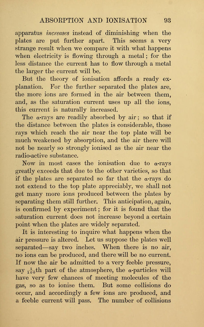 apparatus increases instead of diminishing when the plates are put further apart. This seems a very strange result when we compare it with what happens when electricity is flowing through a metal; for the less distance the current has to flow through a metal the larger the current will be. But the theory of ionisation affords a ready ex- planation. For the further separated the plates are, the more ions are formed in the air between them, and, as the saturation current uses up all the ions, this current is naturally increased. The a-rays are readily absorbed by air; so that if the distance between the plates is considerable, those rays which reach the air near the top plate will be much weakened by absorption, and the air there will not be nearly so strongly ionised as the air near the radio-active substance. Now in most cases the ionisation due to a-rays greatly exceeds that due to the other varieties, so that if the plates are separated so far that the a-rays do not extend to the top plate appreciably, we shall not get many more ions produced between the plates by separating them still further. This anticipation, again, is confirmed by experiment; for it is found that the saturation current does not increase beyond a certain point when the plates are widely separated. It is interesting to inquire what happens when the air pressure is altered. Let us suppose the plates well separated—say two inches. When there is no air, no ions can be produced, and there will be no current. If now the air be admitted to a very feeble pressure, say i^th part of the atmosphere, the a-particles will have very few chances of meeting molecules of the gas, so as to ionise them. But some collisions do occur, and accordingly a few ions are produced, and a feeble current will pass. The number of collisions