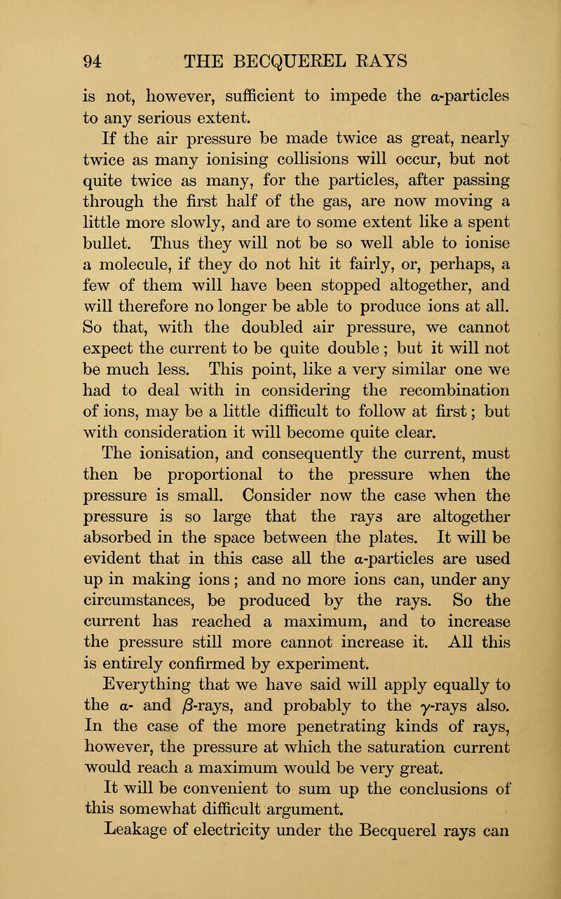 is not, however, sufficient to impede the a-particles to any serious extent. If the air pressure be made twice as great, nearly twice as many ionising colHsions will occur, but not quite twice as many, for the particles, after passing through the first half of the gas, are now moving a little more slowly, and are to some extent like a spent bullet. Thus they will not be so well able to ionise a molecule, if they do not hit it fairly, or, perhaps, a few of them will have been stopped altogether, and will therefore no longer be able to produce ions at all. So that, with the doubled air pressure, we cannot expect the current to be quite double ; but it will not be much less. This point, like a very similar one we had to deal with in considering the recombination of ions, may be a little difficult to follow at first; but with consideration it will become quite clear. The ionisation, and consequently the current, must then be proportional to the pressure when the pressure is small. Consider now the case when the pressure is so large that the rays are altogether absorbed in the space between the plates. It will be evident that in this case all the a-particles are used up in making ions; and no more ions can, under any circumstances, be produced by the rays. So the current has reached a maximum, and to increase the pressure still more cannot increase it. All this is entirely confirmed by experiment. Everything that we have said will apply equally to the a- and ^-rays, and probably to the y-rays also. In the case of the more penetrating kinds of rays, however, the pressure at which the saturation current would reach a maximum would be very great. It will be convenient to sum up the conclusions of this somewhat difficult argument. Leakage of electricity under the Becquerel rays can