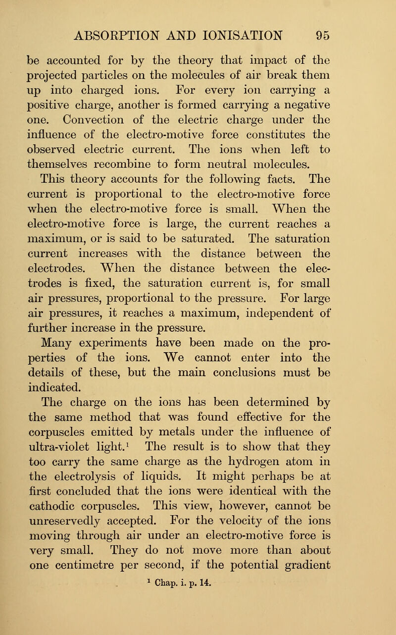 be accounted for by the theory that impact of the projected particles on the molecules of air break them up into charged ions. For every ion carrying a positive charge, another is formed carrying a negative one. Convection of the electric charge under the influence of the electro-motive force constitutes the observed electric current. The ions when left to themselves recombine to form neutral molecules. This theory accounts for the following facts. The current is proportional to the electro-motive force when the electro-motive force is small. When the electro-motive force is large, the current reaches a maximum, or is said to be saturated. The saturation current increases with the distance between the electrodes. When the distance between the elec- trodes is fixed, the saturation current is, for small air pressures, proportional to the pressure. For large air pressures, it reaches a maximum, independent of further increase in the pressure. Many experiments have been made on the pro- perties of the ions. We cannot enter into the details of these, but the main conclusions must be indicated. The charge on the ions has been determined by the same method that was found effective for the corpuscles emitted by metals under the influence of ultra-violet light. ^ The result is to show that they too carry the same charge as the hydrogen atom in the electrolysis of liquids. It might perhaps be at first concluded that the ions were identical with the cathodic corpuscles. This view, however, cannot be unreservedly accepted. For the velocity of the ions moving through air under an electro-motive force is very small. They do not move more than about one centimetre per second, if the potential gradient 1 Chap. i. p. 14.