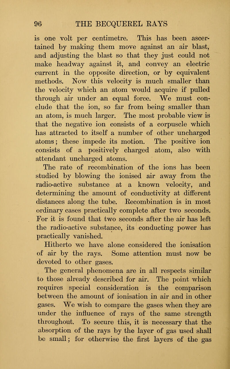 is one volt per centimetre. This has been ascer- tained by making them move against an air blast, and adjusting the blast so that they just could not make headway against it, and convey an electric current in the opposite direction, or by equivalent methods. Now this velocity is much smaller than the velocity which an atom would acquire if pulled through air under an equal force. We must con- clude that the ion, so far from being smaller than an atom, is much larger. The most probable view is that the negative ion consists of a corpuscle which has attracted to itself a number of other uncharged atoms; these impede its motion. The positive ion consists of a positively charged atom, also with attendant uncharged atoms. The rate of recombination of the ions has been studied by blowing the ionised air away from the radio-active substance at a known velocity, and determining the amount of conductivity at different distances along the tube. Recombination is in most ordinary cases practically complete after two seconds. For it is found that two seconds after the air has left the radio-active substance, its conducting power has practically vanished. Hitherto we have alone considered the ionisation of air by the rays. Some attention must now be devoted to other gases. The general phenomena are in all respects similar to those already described for air. The point which requires special consideration is the comparison between the amount of ionisation in air and in other gases. We wish to compare the gases when they are under the influence of rays of the same strength throughout. To secure tliis, it is necessary that the absorption of the rays by the layer of gas used shall be small; for otherwise the first layers of the gas