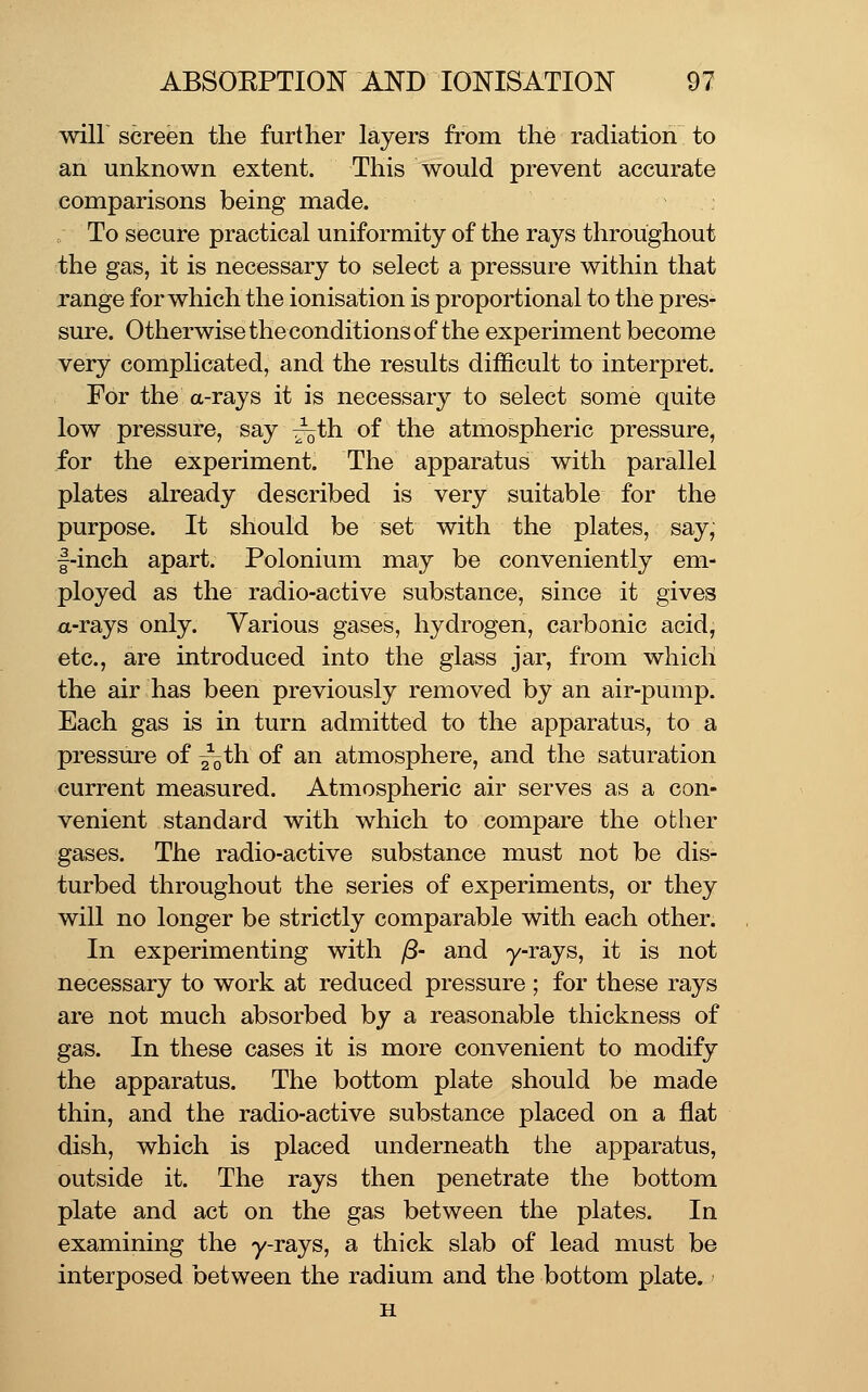 will screen the further layers from the radiation to an unknown extent. This would prevent accurate comparisons being made. . To secure practical uniformity of the rays throughout the gas, it is necessary to select a pressure within that range for which the ionisation is proportional to the pres- sure. Otherwise the conditions of the experiment become very complicated, and the results difficult to interpret. For the a-rays it is necessary to select some quite low pressure, say ^th of the atmospheric pressure, for the experiment. The apparatus with parallel plates already described is very suitable for the purpose. It should be set with the plates, say, |-inch apart. Polonium may be conveniently em- ployed as the radio-active substance, since it gives a-rays only. Various gases, hydrogen, carbonic acid, etc., are introduced into the glass jar, from which the air has been previously removed by an air-pump. Each gas is in turn admitted to the apparatus, to a pressure of ^th of an atmosphere, and the saturation current measured. Atmospheric air serves as a con- venient standard with which to compare the other gases. The radio-active substance must not be dis- turbed throughout the series of experiments, or they will no longer be strictly comparable with each other. In experimenting with y8- and y-rays, it is not necessary to work at reduced pressure ; for these rays are not much absorbed by a reasonable thickness of gas. In these cases it is more convenient to modify the apparatus. The bottom plate should be made thin, and the radio-active substance placed on a flat dish, which is placed underneath the apparatus, outside it. The rays then penetrate the bottom plate and act on the gas between the plates. In examining the y-rays, a thick slab of lead must be interposed between the radium and the bottom plate. H