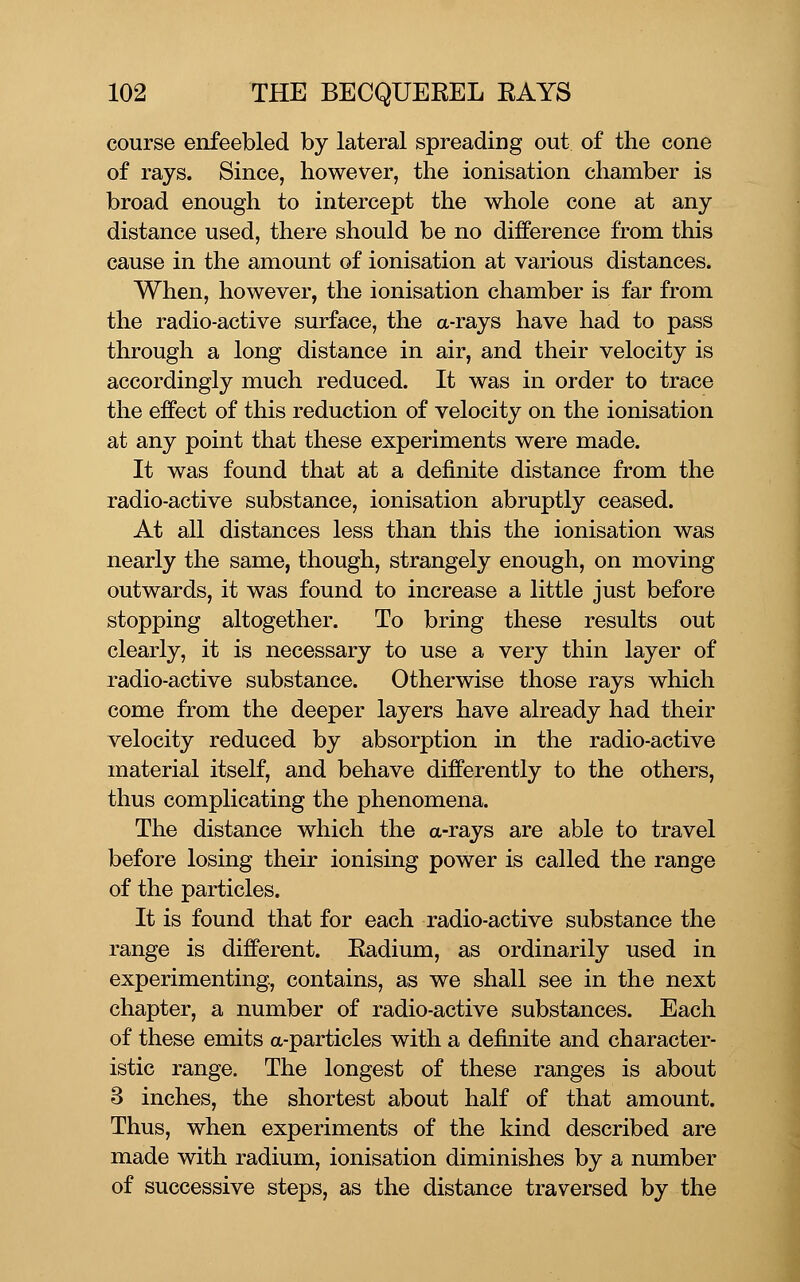 course enfeebled by lateral spreading out of the cone of rays. Since, however, the ionisation chamber is broad enough to intercept the whole cone at any distance used, there should be no difference from this cause in the amount of ionisation at various distances. When, however, the ionisation chamber is far from the radio-active surface, the a-rays have had to pass through a long distance in air, and their velocity is accordingly much reduced. It was in order to trace the effect of this reduction of velocity on the ionisation at any point that these experiments were made. It was found that at a definite distance from the radio-active substance, ionisation abruptly ceased. At all distances less than this the ionisation was nearly the same, though, strangely enough, on moving outwards, it was found to increase a little just before stopping altogether. To bring these results out clearly, it is necessary to use a very thin layer of radio-active substance. Otherwise those rays which come from the deeper layers have already had their velocity reduced by absorption in the radio-active material itself, and behave differently to the others, thus complicating the phenomena. The distance which the a-rays are able to travel before losing their ionising power is called the range of the particles. It is found that for each radio-active substance the range is different. Eadium, as ordinarily used in experimenting, contains, as we shall see in the next chapter, a number of radio-active substances. Each of these emits a-particles with a definite and character- istic range. The longest of these ranges is about 3 inches, the shortest about half of that amount. Thus, when experiments of the kind described are made with radium, ionisation diminishes by a number of successive steps, as the distance traversed by the
