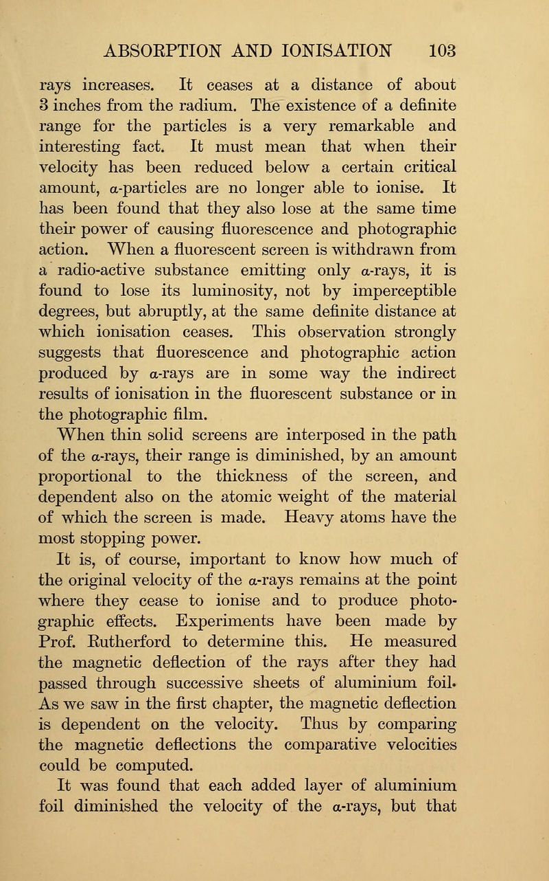 rays increases. It ceases at a distance of about 3 inches from the radium. The existence of a definite range for the particles is a very remarkable and interesting fact. It must mean that when their velocity has been reduced below a certain critical amount, a-particles are no longer able to ionise. It has been found that they also lose at the same time their power of causing fluorescence and photographic action. When a fluorescent screen is withdrawn from a radio-active substance emitting only a-rays, it is found to lose its luminosity, not by imperceptible degrees, but abruptly, at the same definite distance at which ionisation ceases. This observation strongly suggests that fluorescence and photographic action produced by a-rays are in some way the indirect results of ionisation in the fluorescent substance or in the photographic film. When thin solid screens are interposed in the path of the a-rays, their range is diminished, by an amount proportional to the thickness of the screen, and dependent also on the atomic weight of the material of which the screen is made. Heavy atoms have the most stopping power. It is, of course, important to know how much of the original velocity of the a-rays remains at the point where they cease to ionise and to produce photo- graphic effects. Experiments have been made by Prof. Rutherford to determine this. He measured the magnetic deflection of the rays after they had passed through successive sheets of aluminium foil. As we saw in the first chapter, the magnetic deflection is dependent on the velocity. Thus by comparing the magnetic deflections the comparative velocities could be computed. It was found that each added layer of aluminium foil diminished the velocity of the a-rays, but that