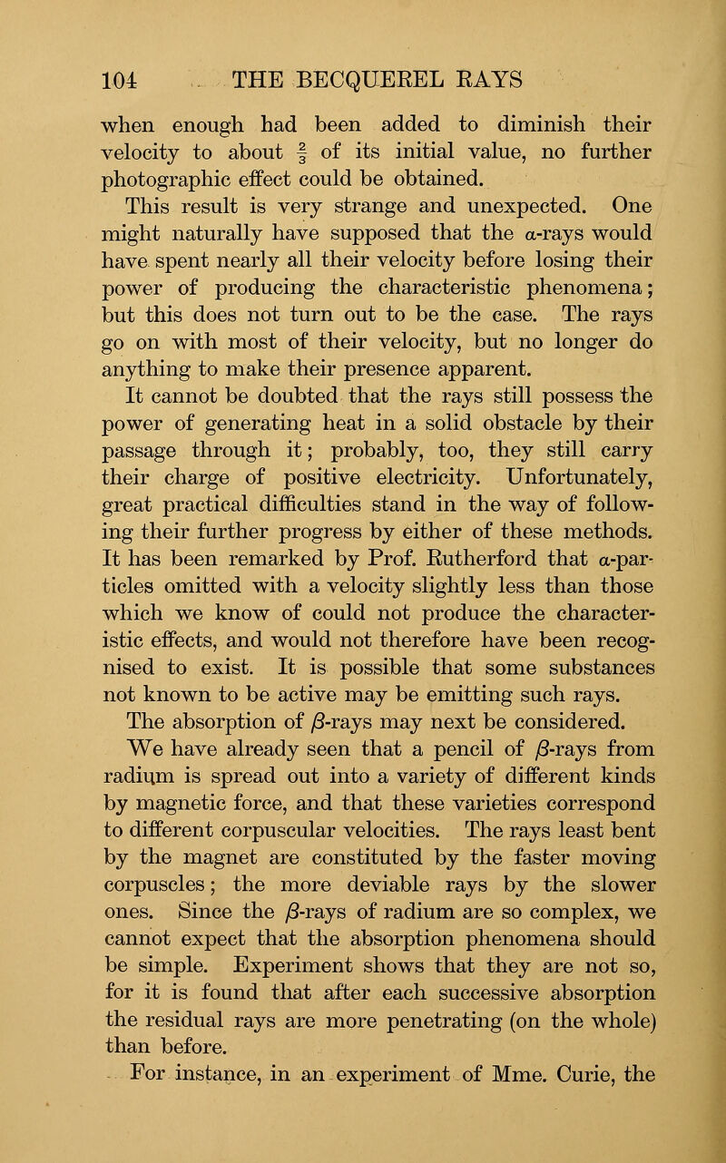 when enough had been added to diminish their velocity to about | of its initial value, no further photographic effect could be obtained. This result is very strange and unexpected. One might naturally have supposed that the a-rayS would have spent nearly all their velocity before losing their power of producing the characteristic phenomena; but this does not turn out to be the case. The rays go on with most of their velocity, but no longer do anything to make their presence apparent. It cannot be doubted that the rays still possess the power of generating heat in a solid obstacle by their passage through it; probably, too, they still carry their charge of positive electricity. Unfortunately, great practical difficulties stand in the way of follow- ing their further progress by either of these methods. It has been remarked by Prof. Rutherford that a-par- ticles omitted with a velocity slightly less than those which we know of could not produce the character- istic effects, and would not therefore have been recog- nised to exist. It is possible that some substances not known to be active may be emitting such rays. The absorption of y8-rays may next be considered. We have already seen that a pencil of /3-rays from radium is spread out into a variety of different kinds by magnetic force, and that these varieties correspond to different corpuscular velocities. The rays least bent by the magnet are constituted by the faster moving corpuscles; the more deviable rays by the slower ones. Since the )S-rays of radium are so complex, we cannot expect that the absorption phenomena should be simple. Experiment shows that they are not so, for it is found that after each successive absorption the residual rays are more penetrating (on the whole) than before. For instance, in an experiment of Mme. Curie, the