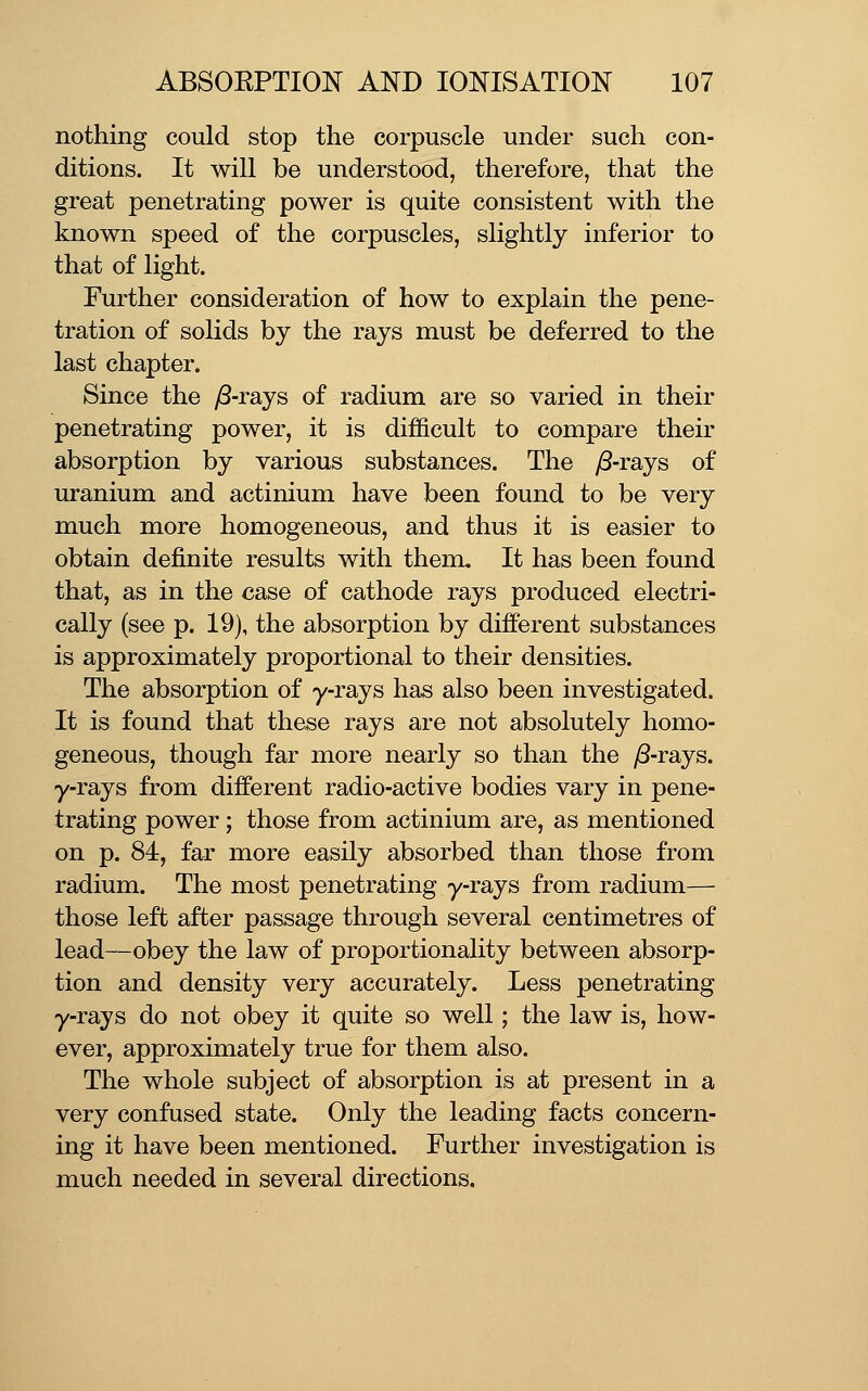 nothing could stop the corpuscle under such con- ditions. It will be understood, therefore, that the great penetrating power is quite consistent with the known speed of the corpuscles, slightly inferior to that of light. Further consideration of how to explain the pene- tration of solids by the rays must be deferred to the last chapter. Since the ^S-rays of radium are so varied in their penetrating power, it is difficult to compare their absorption by various substances. The yS-rays of uranium and actinium have been found to be very much more homogeneous, and thus it is easier to obtain definite results with them. It has been found that, as in the case of cathode rays produced electri- cally (see p. 19), the absorption by different substances is approximately proportional to their densities. The absorption of y-rays has also been investigated. It is found that these rays are not absolutely homo- geneous, though far more nearly so than the ^-rays. y-rays from different radio-active bodies vary in pene- trating power; those from actinium are, as mentioned on p. 84, far more easily absorbed than those from radium. The most penetrating y-rays from radium— those left after passage through several centimetres of lead—obey the law of proportionality between absorp- tion and density very accurately. Less penetrating y-rays do not obey it quite so well; the law is, how- ever, approximately true for them also. The whole subject of absorption is at present in a very confused state. Only the leading facts concern- ing it have been mentioned. Further investigation is much needed in several directions.