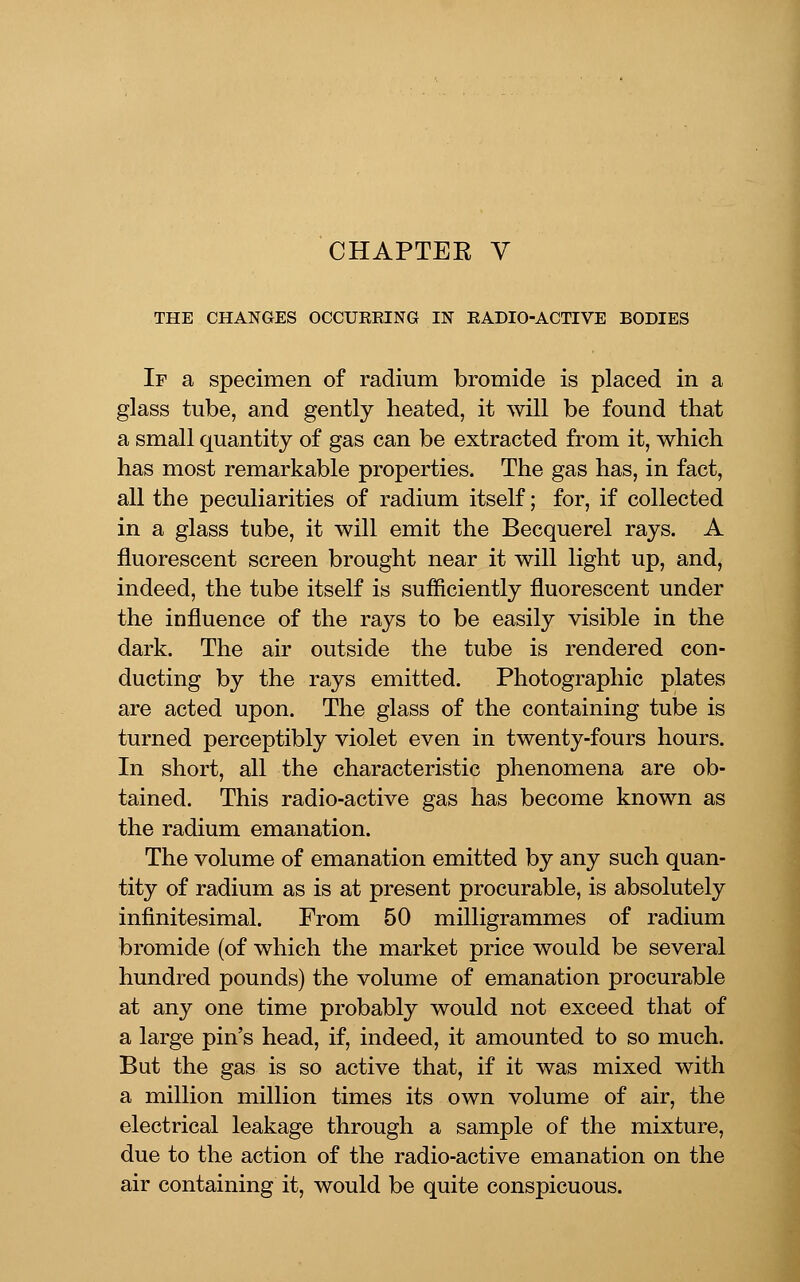 CHAPTEE V THE CHANGES OCCUREING IN EADIO-ACTIVE BODIES If a specimen of radium bromide is placed in a glass tube, and gently heated, it will be found that a small quantity of gas can be extracted from it, which has most remarkable properties. The gas has, in fact, all the peculiarities of radium itself; for, if collected in a glass tube, it will emit the Becquerel rays. A fluorescent screen brought near it will light up, and, indeed, the tube itself is sufficiently fluorescent under the influence of the rays to be easily visible in the dark. The air outside the tube is rendered con- ducting by the rays emitted. Photographic plates are acted upon. The glass of the containing tube is turned perceptibly violet even in twenty-fours hours. In short, all the characteristic phenomena are ob- tained. This radio-active gas has become known as the radium emanation. The volume of emanation emitted by any such quan- tity of radium as is at present procurable, is absolutely infinitesimal. From 50 milligrammes of radium bromide (of which the market price would be several hundred pounds) the volume of emanation procurable at any one time probably would not exceed that of a large pin's head, if, indeed, it amounted to so much. But the gas is so active that, if it was mixed with a million million times its own volume of air, the electrical leakage through a sample of the mixture, due to the action of the radio-active emanation on the air containing it, would be quite conspicuous.