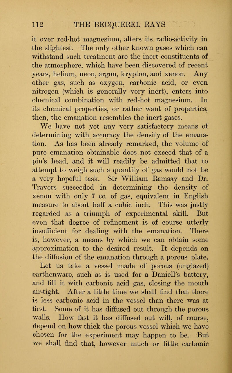 it over red-hot magnesium, alters its radio-activity in the sKghtest. The only other known gases which can withstand such treatment are the inert constituents of the atmosphere, which have been discovered of recent years, helium, neon, argon, krypton, and xenon. Any other gas, such as oxygen, carbonic acid, or even nitrogen (which is generally very inert), enters into chemical combination with red-hot magnesium. In its chemical properties, or rather want of properties, then, the emanation resembles the inert gases. We have not yet any very satisfactory means of determining with accuracy the density of the emana- tion. As has been already remarked, the volume of pure emanation obtainable does not exceed that of a pin's head, and it will readily be admitted that to attempt to weigh such a quantity of gas would not be a very hopeful task. Sir William Eamsay and Dr. Travers succeeded in determining the density of xenon with only 7 cc. of gas, equivalent in English measure to about half a cubic inch. This was justly regarded as a triumph of experimental skill. But even that degree of refinement is of course utterly insufficient for dealing with the emanation. There is, however, a means by which we can obtain some approximation to the desired result. It depends on the diffusion of the emanation through a porous plate. Let us take a vessel made of porous (unglazed) earthenware, such as is used for a Daniell's battery, and fill it with carbonic acid gas, closing the mouth air-tight. After a little time we shall find that there is less carbonic acid in the vessel than there was at first. Some of it has diffused out through the porous walls. How fast it has diffused out will, of course, depend on how thick the porous vessel which we have chosen for the experiment may happen to be. But we shall find that, however much or little carbonic