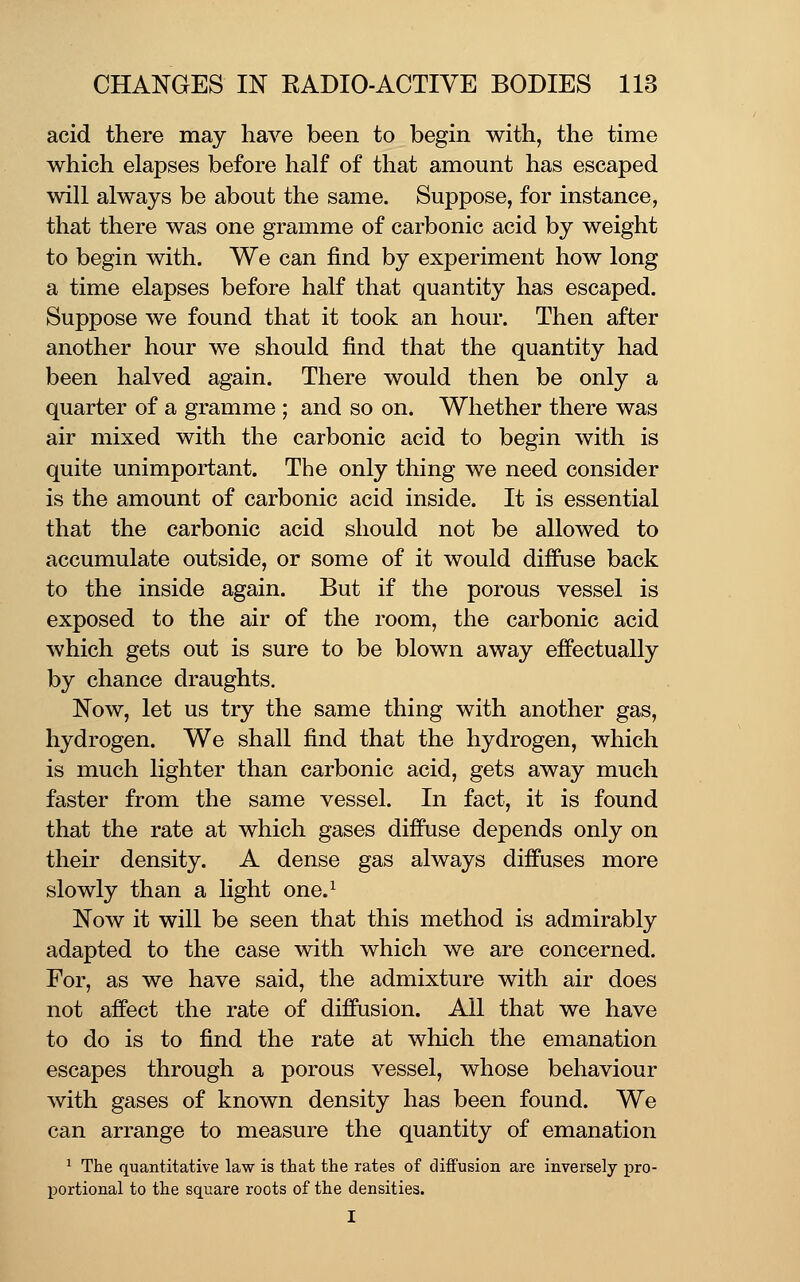 acid there may have been to begin with, the time which elapses before half of that amount has escaped will always be about the same. Suppose, for instance, that there was one gramme of carbonic acid by weight to begin with. We can find by experiment how long a time elapses before half that quantity has escaped. Suppose we found that it took an hour. Then after another hour we should find that the quantity had been halved again. There would then be only a quarter of a gramme ; and so on. Whether there was air mixed with the carbonic acid to begin with is quite unimportant. The only thing we need consider is the amount of carbonic acid inside. It is essential that the carbonic acid should not be allowed to accumulate outside, or some of it would diffuse back to the inside again. But if the porous vessel is exposed to the air of the room, the carbonic acid which gets out is sure to be blown away effectually by chance draughts. Now, let us try the same thing with another gas, hydrogen. We shall find that the hydrogen, which is much lighter than carbonic acid, gets away much faster from the same vessel. In fact, it is found that the rate at which gases diffuse depends only on their density. A dense gas always diffuses more slowly than a light one.^ Now it will be seen that this method is admirably adapted to the case with which we are concerned. For, as we have said, the admixture with air does not affect the rate of diffusion. All that we have to do is to find the rate at which the emanation escapes through a porous vessel, whose behaviour with gases of known density has been found. We can arrange to measure the quantity of emanation ^ The quantitative law is that the rates of diffusion are inversely pro- portional to the square roots of the densities. I