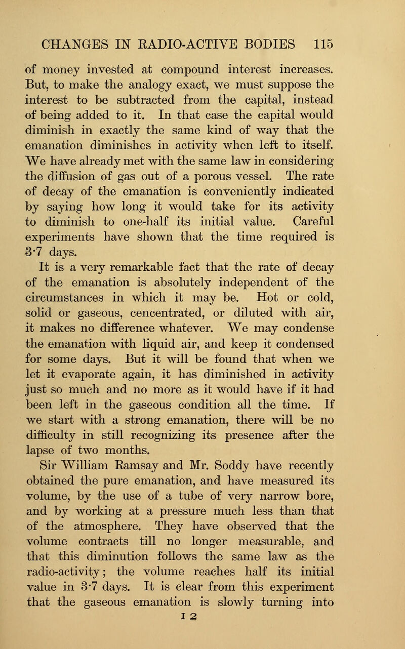 of money invested at compound interest increases. But, to make the analogy exact, we must suppose the interest to be subtracted from the capital, instead of being added to it. In that case the capital would diminish in exactly the same kind of way that the emanation diminishes in activity when left to itself. We have already met with the same law in considering the diffusion of gas out of a porous vessel. The rate of decay of the emanation is conveniently indicated by saying how long it would take for its activity to diminish to one-half its initial value. Careful experiments have shown that the time required is 3-7 days. It is a very remarkable fact that the rate of decay of the emanation is absolutely independent of the circumstances in which it may be. Hot or cold, solid or gaseous, concentrated, or diluted with air, it makes no difference whatever. We may condense the emanation with Kquid air, and keep it condensed for some days. But it will be found that when we let it evaporate again, it has diminished in activity just so much and no more as it would have if it had been left in the gaseous condition all the time. If we start with a strong emanation, there will be no difficulty in still recognizing its presence after the lapse of two months. Sir William Ramsay and Mr. Soddy have recently obtained the pure emanation, and have measured its volume, by the use of a tube of very narrow bore, and by working at a pressure much less than that of the atmosphere. They have observed that the volume contracts till no longer measurable, and that this diminution follows the same law as the radio-activity; the volume reaches half its initial value in 3-7 days. It is clear from this experiment that the gaseous emanation is slowly turning into I 2