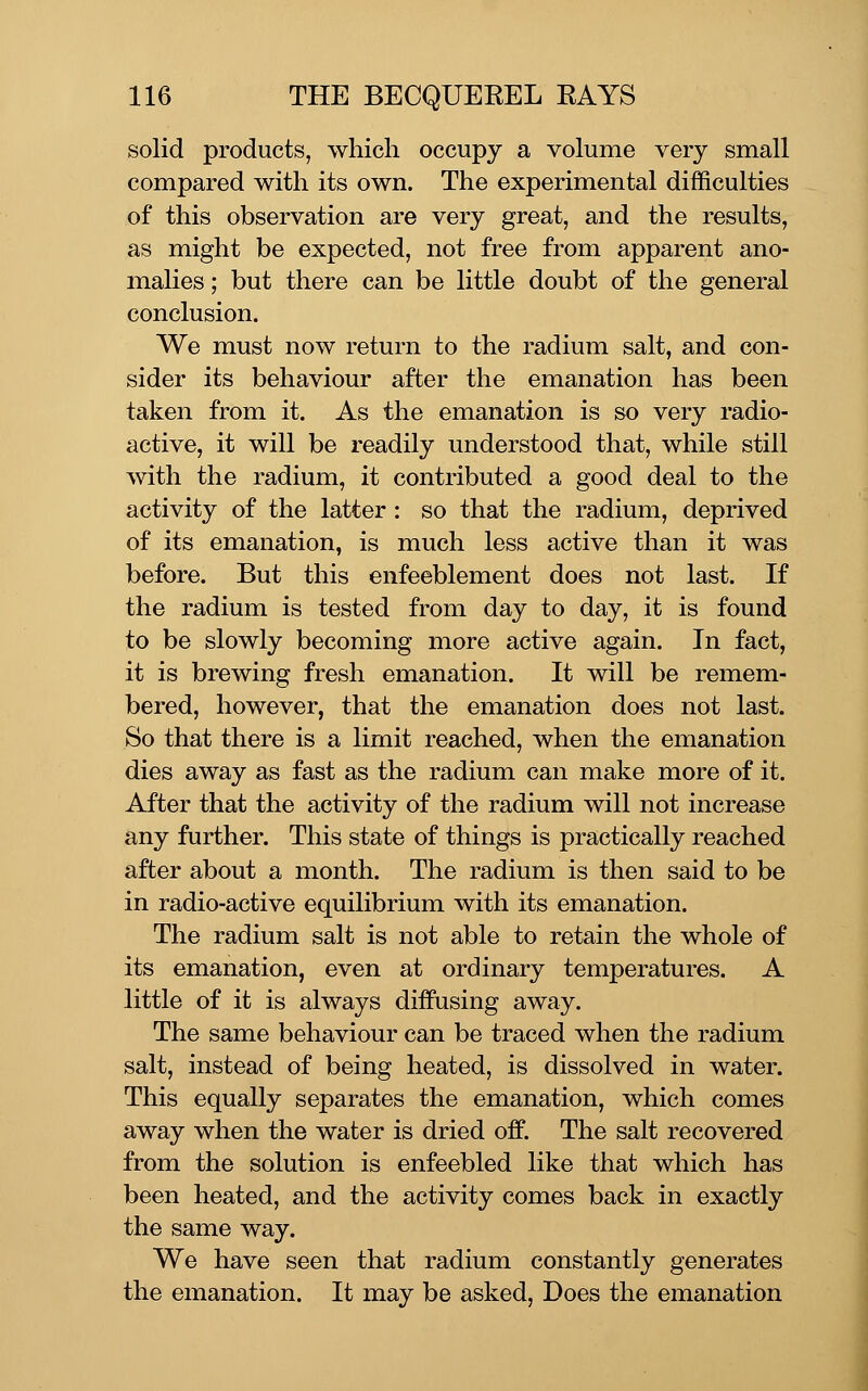 solid products, which occupy a volume very small compared with its own. The experimental difficulties of this observation are very great, and the results, as might be expected, not free from apparent ano- malies ; but there can be little doubt of the general conclusion. We must now return to the radium salt, and con- sider its behaviour after the emanation has been taken from it. As the emanation is so very radio- active, it will be readily understood that, while still with the radium, it contributed a good deal to the activity of the latter : so that the radium, deprived of its emanation, is much less active than it was before. But this enfeeblement does not last. If the radium is tested from day to day, it is found to be slowly becoming more active again. In fact, it is brewing fresh emanation. It will be remem- bered, however, that the emanation does not last. So that there is a limit reached, when the emanation dies away as fast as the radium can make more of it. After that the activity of the radium will not increase any further. This state of things is practically reached after about a month. The radium is then said to be in radio-active equilibrium with its emanation. The radium salt is not able to retain the whole of its emanation, even at ordinary temperatures. A little of it is always diffusing away. The same behaviour can be traced when the radium salt, instead of being heated, is dissolved in water. This equally separates the emanation, which comes away when the water is dried off. The salt recovered from the solution is enfeebled like that which has been heated, and the activity comes back in exactly the same way. We have seen that radium constantly generates the emanation. It may be asked, Does the emanation