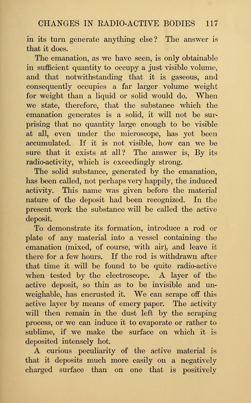 in its turn generate anything else? The answer is that it does. The emanation, as we have seen, is only obtainable in sufficient quantity to occupy a just visible volume, and that notwithstanding that it is gaseous, and consequently occupies a far larger volume weight for weight than a liquid or solid would do. When we state, therefore, that the substance which the emanation generates is a solid, it will not be sur- prising that no quantity large enough to be visible at all, even under the microscope, has yet been accumulated. If it is not visible, how can we be sure that it exists at all? The answer is. By its radio-activity, which is exceedingly strong. The solid substance, generated by the emanation, has been caUed, not perhaps very happily, the induced activity. This name was given before the material nature of the deposit had been recognized. In the present work the substance will be called the active deposit. To demonstrate its formation, introduce a rod or plate of any material into a vessel containing the emanation (mixed, of course, with air), and leave it there for a few hours. If the rod is withdrawn after that time it will be found to be quite radio-active when tested by the electroscope. A layer of the active deposit, so thin as to be invisible and un- weighable, has encrusted it. We can scrape off this active layer by means of emery paper. The activity will then remain in the dust left by the scraping process, or we can induce it to evaporate or rather to sublime, if we make the surface on which it is deposited intensely hot. A curious peculiarity of the active material is that it deposits much more easily on a negatively charged surface than on one that is positively