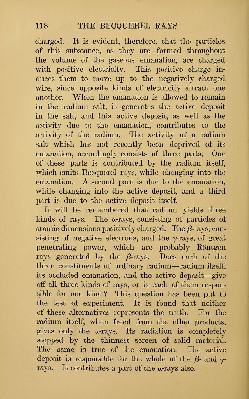 charged. It is evident, therefore, that the particles of this substance, as they are formed throughout the volume of the gaseous emanation, are charged with positive electricity. This positive charge in- duces them to move up to the negatively charged wire, since opposite kinds of electricity attract one another. When the emanation is allowed to remain in the radium salt, it generates the active deposit in the salt, and this active deposit, as well as the activity due to the emanation, contributes to the activity of the radium. The activity of a radium salt which has not recently been deprived of its emanation, accordingly consists of three parts. One of these parts is contributed by the radium itself, which emits Becquerel rays, while changing into the emanation. A second part is due to the emanation, while changing into the active deposit, and a third part is due to the active deposit itself. It will be remembered that radium yields three kinds of rays. The a-rays, consisting of particles of atomic dimensions positively charged. The y8-rays, con- sisting of negative electrons, and the yrays, of great penetrating power, which are probably Rontgen rays generated by the yS-rays. Does each of the three constituents of ordinary radium—radium itself, its occluded emanation, and the active deposit—give oif all three kinds of rays, or is each of them respon- sible for one kind? This question has been put to the test of experiment. It is found that neither of these alternatives represents the truth. Eor the radium itself, when freed from the other products, gives only the a-rays. Its radiation is completely stopped by the thinnest screen of solid material. The same is true of the emanation. The active deposit is responsible for the whole of the /3- and y- rays. It contributes a part of the a-rays also.