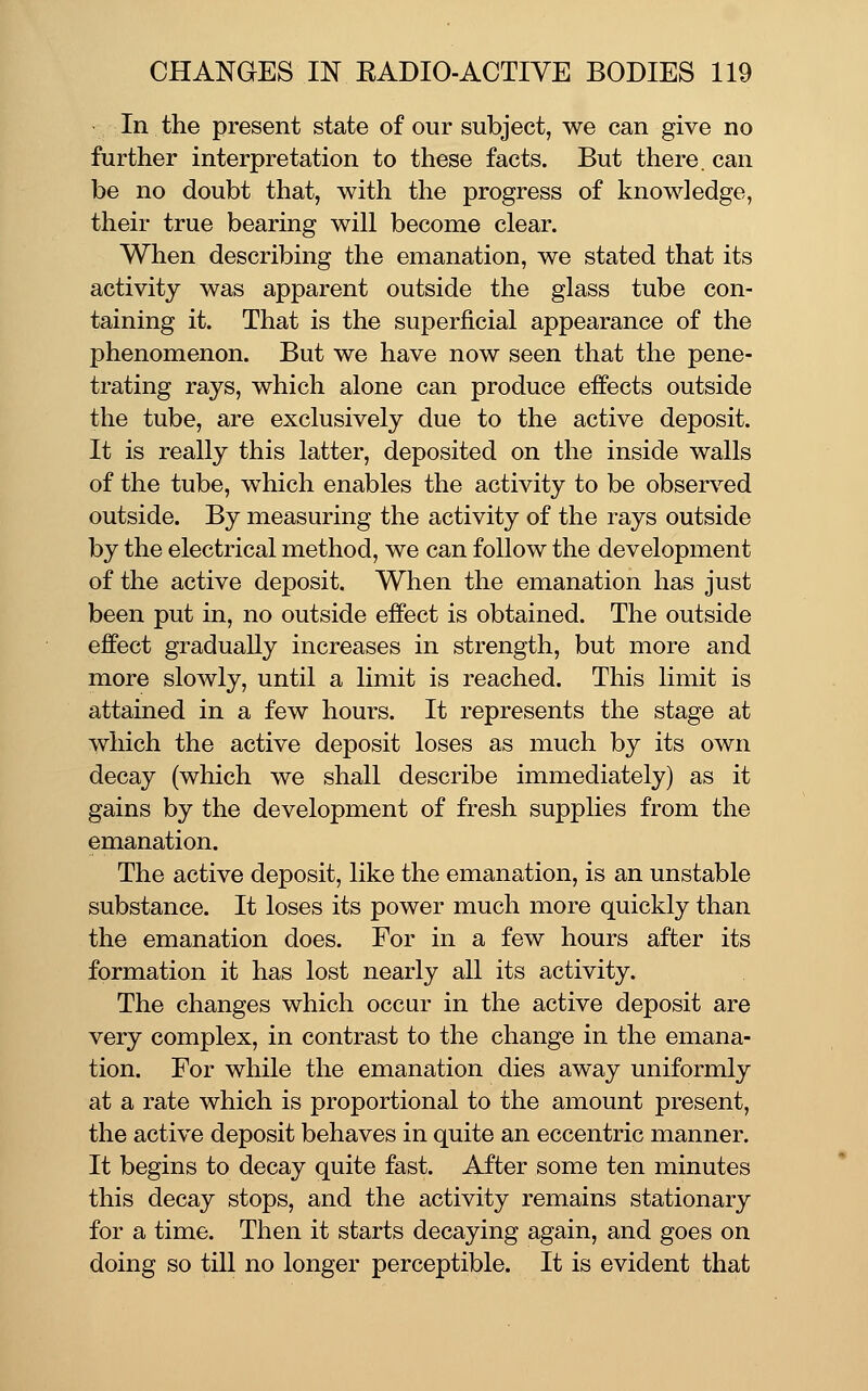 In the present state of our subject, we can give no further interpretation to these facts. But there, can be no doubt that, with the progress of knowledge, their true bearing will become clear. When describing the emanation, we stated that its activity was apparent outside the glass tube con- taining it. That is the superficial appearance of the phenomenon. But we have now seen that the pene- trating rays, which alone can produce effects outside the tube, are exclusively due to the active deposit. It is really this latter, deposited on the inside walls of the tube, which enables the activity to be observed outside. By measuring the activity of the rays outside by the electrical method, we can follow the development of the active deposit. When the emanation has just been put in, no outside effect is obtained. The outside effect gradually increases in strength, but more and more slowly, until a limit is reached. This limit is attained in a few hours. It represents the stage at which the active deposit loses as much by its own decay (which we shall describe immediately) as it gains by the development of fresh supplies from the emanation. The active deposit, like the emanation, is an unstable substance. It loses its power much more quickly than the emanation does. For in a few hours after its formation it has lost nearly all its activity. The changes which occur in the active deposit are very complex, in contrast to the change in the emana- tion. For while the emanation dies away uniformly at a rate which is proportional to the amount present, the active deposit behaves in quite an eccentric manner. It begins to decay quite fast. After some ten minutes this decay stops, and the activity remains stationary for a time. Then it starts decaying again, and goes on doing so till no longer perceptible. It is evident that