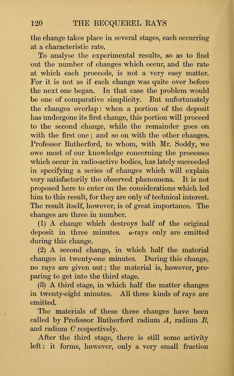 the change takes place in several stages, each occurring at a characteristic rate. To analyse the experimental results, so as to find out the number of changes which occur, and the rate at which each proceeds, is not a very easy matter. For it is not as if each change was quite over before the next one began. In that case the problem would be one of comparative simplicity. But unfortunately the changes overlap: when a portion of the deposit has undergone its first change, this portion will proceed to the second change, while the remainder goes on with the first one; and so on with the other changes. Professor Eutherford, to whom, with Mr. Soddy, we owe most of our knowledge concerning the processes which occur in radio-active bodies, has lately succeeded in specifying a series of changes which will explain very satisfactorily the observed phenomena. It is not proposed here to enter on the considerations which led him to this result, for they are only of technical interest. The result itself, however, is of great importance. The changes are three in number. (1) A change which destroys half of the original deposit in three minutes, a-rays only are emitted during this change. (2) A second change, in which half the material changes in twenty-one minutes. During this change, no rays are given out; the material is, however, pre- paring to get into the third stage. (3) A third stage, in which half the matter changes in twenty-eight minutes. All three kinds of rays are emitted. The materials of these three changes have been called by Professor Eutherford radium A, radium B, and radium C respectively. After the third stage, there is still some activity left: it forms, however, only a very small fraction