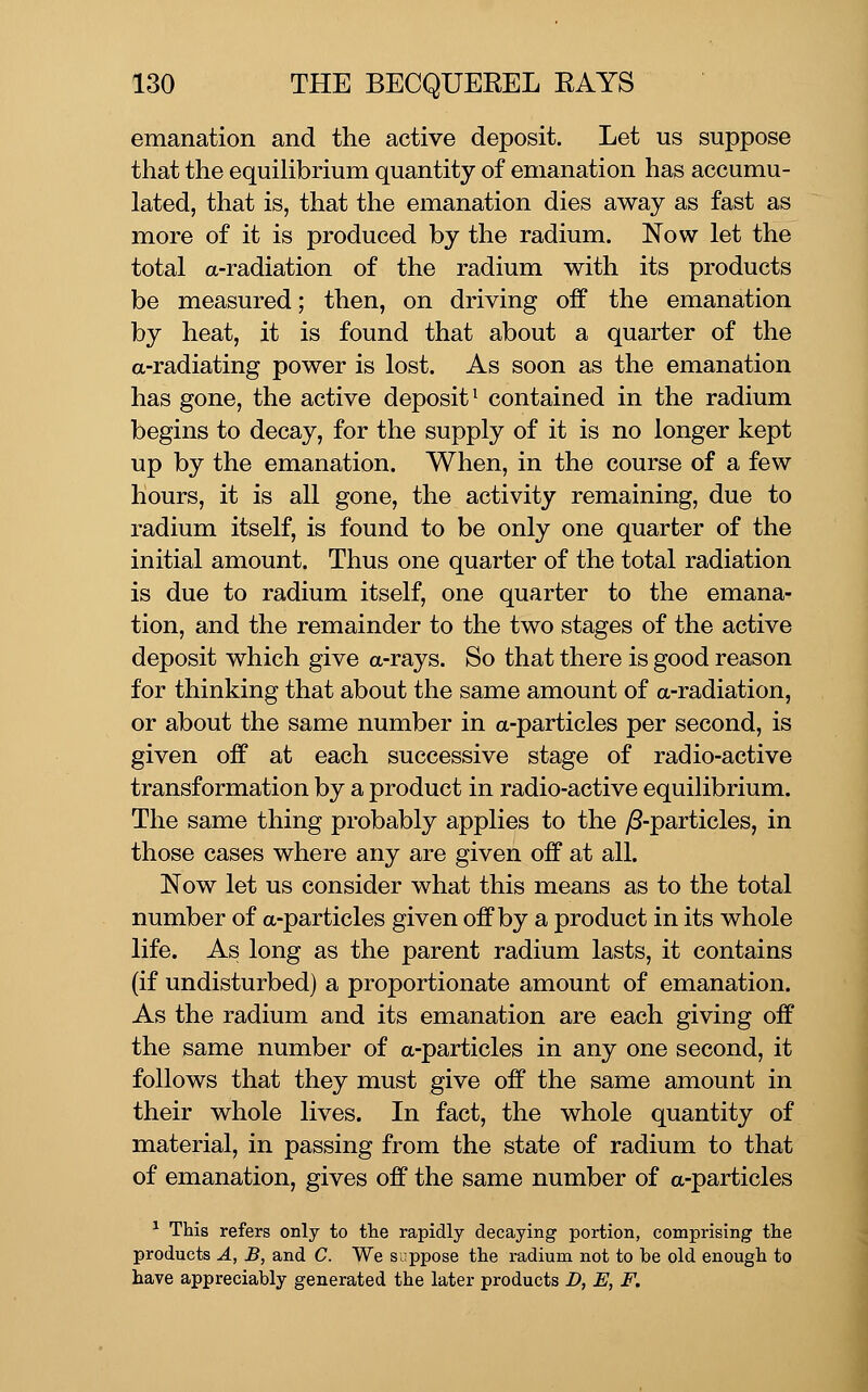 emanation and the active deposit. Let us suppose that the equilibrium quantity of emanation has accumu- lated, that is, that the emanation dies away as fast as more of it is produced by the radium. Now let the total a-radiation of the radium with its products be measured; then, on driving off the emanation by heat, it is found that about a quarter of the a-radiating power is lost. As soon as the emanation has gone, the active deposit^ contained in the radium begins to decay, for the supply of it is no longer kept up by the emanation. When, in the course of a few hours, it is all gone, the activity remaining, due to radium itself, is found to be only one quarter of the initial amount. Thus one quarter of the total radiation is due to radium itself, one quarter to the emana- tion, and the remainder to the two stages of the active deposit which give a-rays. So that there is good reason for thinking that about the same amount of a-radiation, or about the same number in a-particles per second, is given off at each successive stage of radio-active transformation by a product in radio-active equilibrium. The same thing probably applies to the ^S-particles, in those cases where any are given off at all. Now let us consider what this means as to the total number of a-particles given off by a product in its whole life. As long as the parent radium lasts, it contains (if undisturbed) a proportionate amount of emanation. As the radium and its emanation are each giving off the same number of a-particles in any one second, it follows that they must give off the same amount in their whole lives. In fact, the whole quantity of material, in passing from the state of radium to that of emanation, gives off the same number of a-particles ^ This refers only to the rapidly decaying portion, comprising the products A, B, and C. We suppose the radium not to be old enough to have appreciably generated the later products D, E, F.