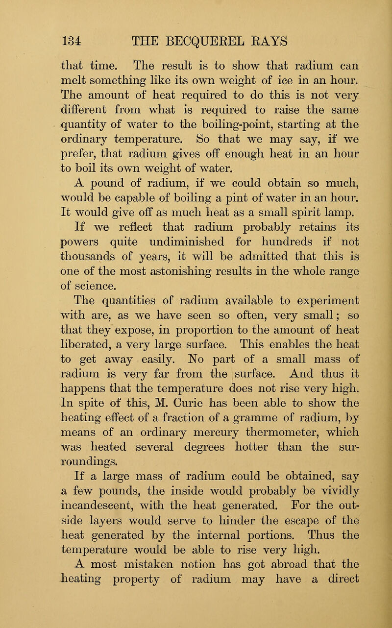 that time. The result is to show that radium can melt something like its own weight of ice in an hour. The amount of heat required to do this is not very different from what is required to raise the same quantity of water to the boiling-point, starting at the ordinary temperature. So that we may say, if we prefer, that radium gives off enough heat in an hour to boil its own weight of water. A pound of radium, if we could obtain so much, would be capable of boiling a pint of water in an hour. It would give off as much heat as a small spirit lamp. If we reflect that radium probably retains its powers quite undiminished for hundreds if not thousands of years, it will be admitted that this is one of the most astonishing results in the whole range of science. The quantities of radium available to experiment with are, as we have seen so often, very small; so that they expose, in proportion to the amount of heat liberated, a very large surface. This enables the heat to get away easily. No part of a small mass of radium is very far from the surface. And thus it happens that the temperature does not rise very high. In spite of this, M. Curie has been able to show the heating effect of a fraction of a gramme of radium, by means of an ordinary mercury thermometer, which was heated several degrees hotter than the sur- roundings. If a large mass of radium could be obtained, say a few pounds, the inside would probably be vividly incandescent, with the heat generated. For the out- side layers would serve to hinder the escape of the heat generated by the internal portions. Thus the temperature would be able to rise very high. A most mistaken notion has got abroad that the heating property of radium may have a direct