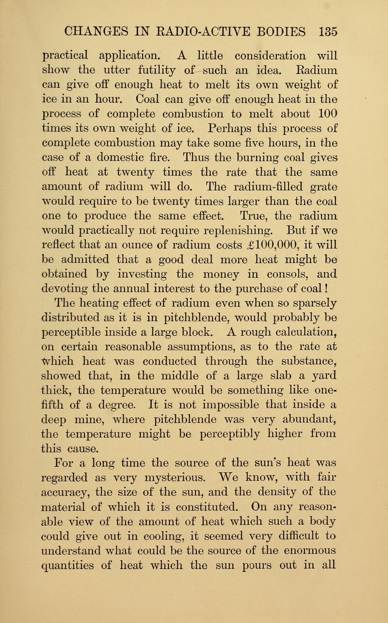 practical application. A little consideration will show the utter futility of such an idea. Radium can give off enough heat to melt its own weight of ice in an hour. Coal can give off enough heat in the process of complete combustion to melt about 100 times its own weight of ice. Perhaps this process of complete combustion may take some five hours, in the case of a domestic fire. Thus the burning coal gives off heat at twenty times the rate that the same amount of radium will do. The radium-filled grate would require to be twenty times larger than the coal one to produce the same effect. True, the radium would practically not require replenishing. But if we reflect that an ounce of radium costs £100,000, it will be admitted that a good deal more heat might be obtained by investing the money in consols, and devoting the annual interest to the purchase of coal! The heating effect of radium even when so sparsely distributed as it is in pitchblende, would probably be perceptible inside a large block. A rough calculation, on certain reasonable assumptions, as to the rate at which heat was conducted through the substance, showed that, in the middle of a large slab a yard thick, the temperature would be something like one- fifth of a degree. It is not impossible that inside a deep mine, where pitchblende was very abundant, the temperature might be perceptibly higher from this cause. For a long time the source of the sun's heat was regarded as very mysterious. We know, with fair accuracy, the size of the sun, and the density of the material of which it is constituted. On any reason- able view of the amount of heat which such a body could give out in cooling, it seemed very difficult to understand what could be the source of the enormous quantities of heat which the sun pours out in all