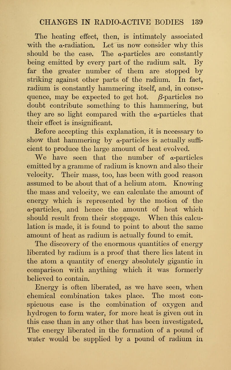 The heating effect, then, is intimately associated with the a-radiation. Let us now consider why this should be the case. The a-particles are constantly being emitted by every part of the radium salt. By far the greater number of them are stopped by striking against other parts of the radium. In fact, radium is constantly hammering itself, and, in conse- quence, may be expected to get hot. yS-particles no doubt contribute something to this hammering, but they are so light compared with the a-particles that their effect is insignificant. Before accepting this explanation, it is necessary to show that hammering by a-particles is actually suffi- cient to produce the large amount of heat evolved. We have seen that the number of a-particles emitted by a gramme of radium is known and also their velocity. Their mass, too, has been with good reason assumed to be about that of a helium atom. Knowing the mass and velocity, we can calculate the amount of energy which is represented by the motion of the a-particles, and hence the amount of heat which should result from their stoppage. When this calcu- lation is made, it is found to point to about the same amount of heat as radium is actually found to emit. The discovery of the enormous quantities of energy liberated by radium is a proof that there lies latent in the atom a quantity of energy absolutely gigantic in comparison with anything which it was formerly believed to contain. Energy is often liberated, as we have seen, when chemical combination takes place. The most con- spicuous case is the combination of oxygen and hydrogen to form water, for more heat is given out in this case than in any other that has been investigated. The energy liberated in the formation of a pound of water would be supplied by a pound of radium in