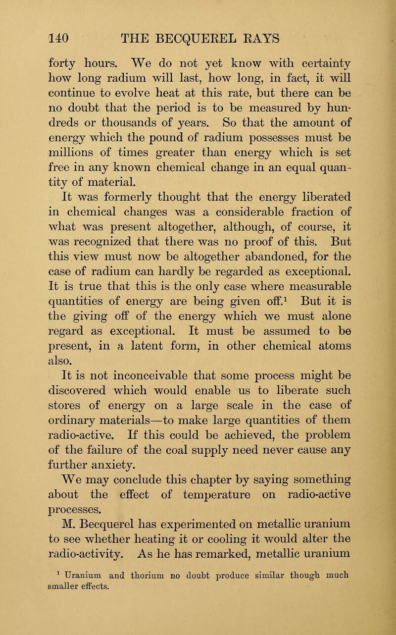 forty hours. We do not yet know with certainty how long radium will last, how long, in fact, it will continue to evolve heat at this rate, but there can be no doubt that the period is to be measured by hun- dreds or thousands of years. So that the amount of energy which the pound of radium possesses must be millions of times greater than energy which is set free in any known chemical change in an equal quan- tity of material. It was formerly thought that the energy liberated in chemical changes was a considerable fraction of what was present altogether, although, of course, it was recognized that there was no proof of this. But this view must now be altogether abandoned, for the case of radium can hardly be regarded as exceptional. It is true that this is the only case where measurable quantities of energy are being given off.^ But it is the giving off of the energy which we must alone regard as exceptional. It must be assumed to be present, in a latent form, in other chemical atoms also. It is not inconceivable that some process might be discovered which would enable us to liberate such stores of energy on a large scale in the case of ordinary materials—to make large quantities of them radio-active. If this could be achieved, the problem of the failure of the coal supply need never cause any further anxiety. We may conclude this chapter by saying something about the effect of temperature on radio-active processes. M. Becquerel has experimented on metallic uranium to see whether heating it or cooling it would alter the radio-activity. As he has remarked, metallic uranium ^ Uranium and thorium no doubt produce similar though much smaller effects.