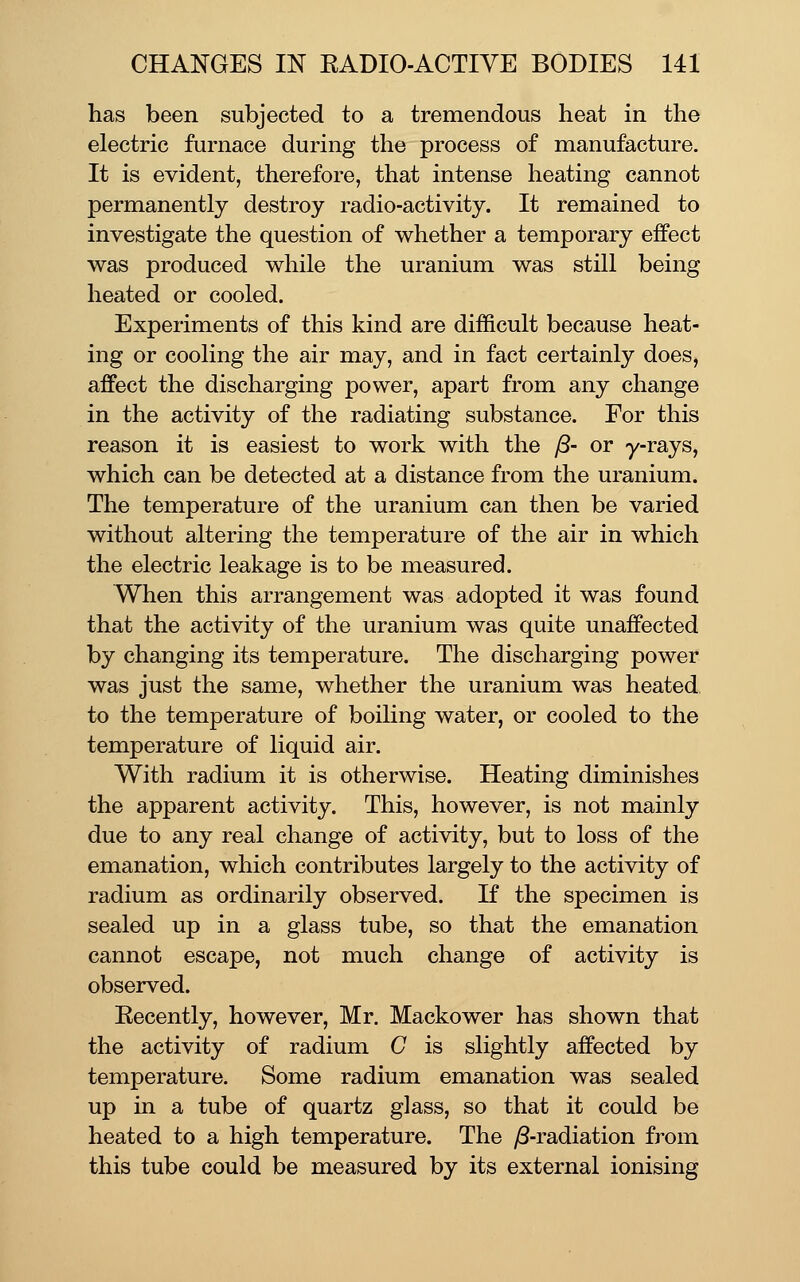 has been subjected to a tremendous heat in the electric furnace during the process of manufacture. It is evident, therefore, that intense heating cannot permanently destroy radio-activity. It remained to investigate the question of whether a temporary effect was produced while the uranium was still being heated or cooled. Experiments of this kind are difficult because heat- ing or cooling the air may, and in fact certainly does, affect the discharging power, apart from any change in the activity of the radiating substance. For this reason it is easiest to work with the y8- or y-rays, which can be detected at a distance from the uranium. The temperature of the uranium can then be varied without altering the temperature of the air in which the electric leakage is to be measured. When this arrangement was adopted it was found that the activity of the uranium was quite unaffected by changing its temperature. The discharging power was just the same, whether the uranium was heated to the temperature of boiling water, or cooled to the temperature of liquid air. With radium it is otherwise. Heating diminishes the apparent activity. This, however, is not mainly due to any real change of activity, but to loss of the emanation, which contributes largely to the activity of radium as ordinarily observed. If the specimen is sealed up in a glass tube, so that the emanation cannot escape, not much change of activity is observed. Eecently, however, Mr. Mackower has shown that the activity of radium C is slightly affected by temperature. Some radium emanation was sealed up in a tube of quartz glass, so that it could be heated to a high temperature. The )8-radiation from this tube could be measured by its external ionising