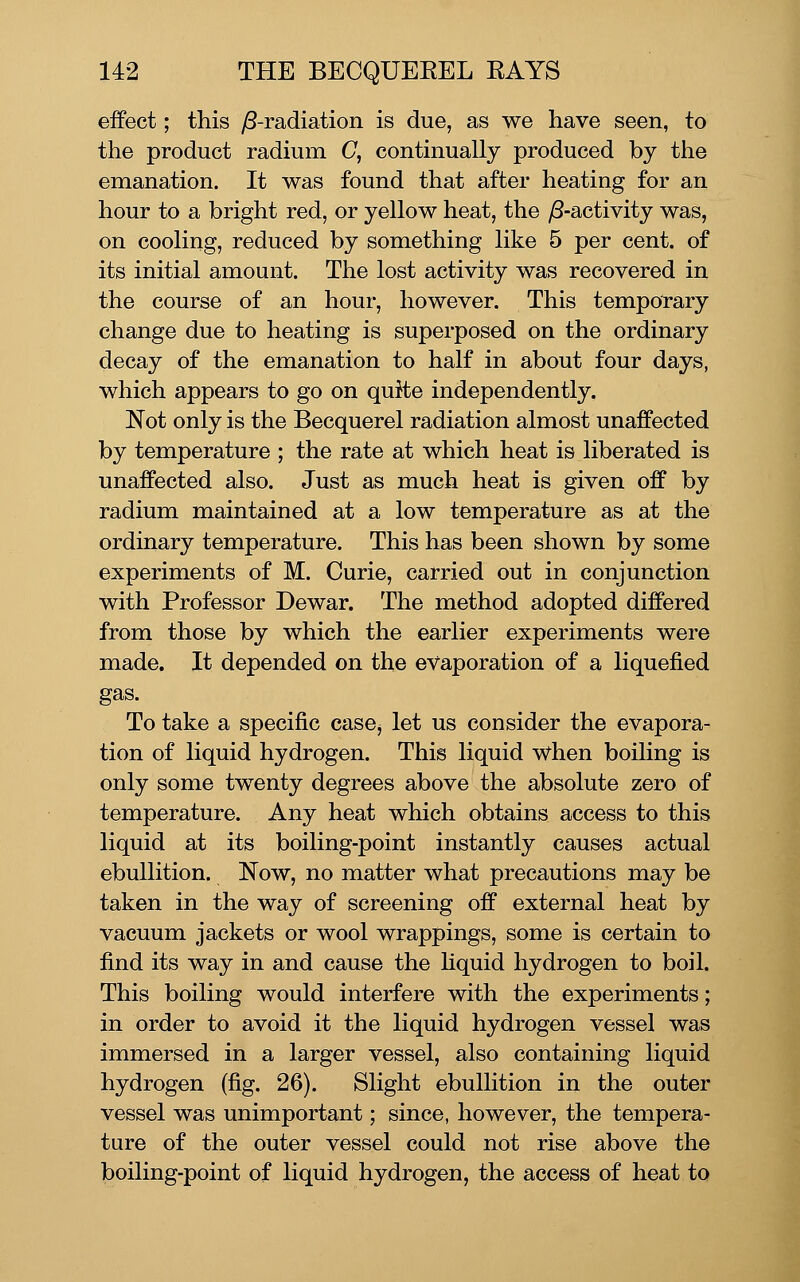 effect; this yS-radiation is due, as we have seen, to the product radium C, continually produced by the emanation. It was found that after heating for an hour to a bright red, or yellow heat, the /S-activity was, on cooling, reduced by something like 5 per cent, of its initial amount. The lost activity was recovered in the course of an hour, however. This tempol*ary change due to heating is superposed on the ordinary decay of the emanation to half in about four days, which appears to go on quite independently. Not only is the Becquerel radiation almost unaffected by temperature ; the rate at which heat is liberated is unaffected also. Just as much heat is given off by radium maintained at a low temperature as at the ordinary temperature. This has been shown by some experiments of M. Curie, carried out in conjunction with Professor Dewar. The method adopted differed from those by which the earlier experiments were made. It depended on the evaporation of a liquefied gas. To take a specific casOj let us consider the evapora- tion of liquid hydrogen. This liquid when boiling is only some twenty degrees above the absolute zero of temperature. Any heat which obtains access to this liquid at its boiling-point instantly causes actual ebullition. Now, no matter what precautions may be taken in the way of screening off external heat by vacuum jackets or wool wrappings, some is certain to find its way in and cause the hquid hydrogen to boil. This boiling would interfere with the experiments; in order to avoid it the liquid hydrogen vessel was immersed in a larger vessel, also containing liquid hydrogen (fig. 26). Slight ebullition in the outer vessel was unimportant; since, however, the tempera- ture of the outer vessel could not rise above the boiling-point of liquid hydrogen, the access of heat to