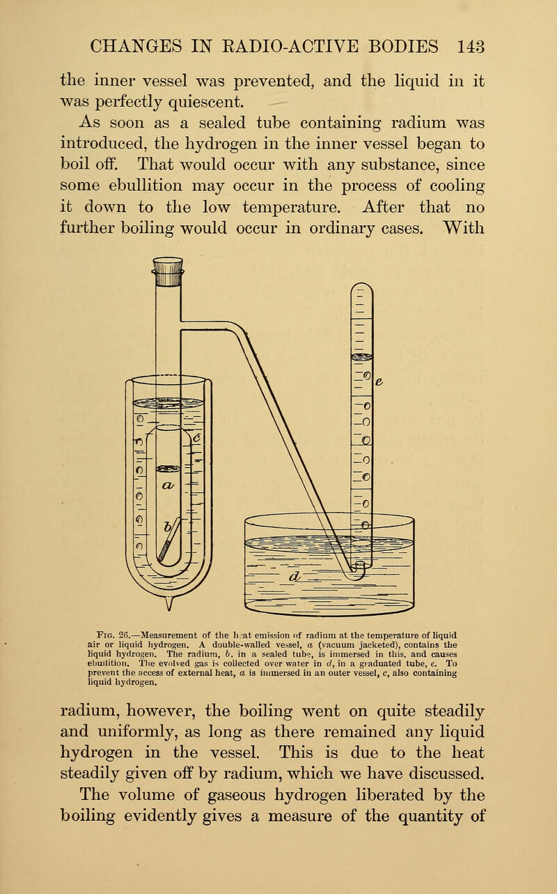 the inner vessel was prevented, and the hquid in it was perfectly quiescent. As soon as a sealed tube containing radium was introduced, the hydrogen in the inner vessel began to boil off. That would occur with any substance, since some ebullition may occur in the process of cooling it down to the low temperature. After that no further boiling would occur in ordinary cases. With Fig. 26.—Measurement of the li?at emission of radium at the temperature of liquid air or liquid hydrogen. A double-walled vessel, a (vacuum jacketed), contains the liquid hydrogen. The radium, 6, in a sealed tube, is immersed in this, and causes ebullition. Tlie evolved gas is collected over water in d, in a graduated tube, e. To prevent the access of external heat, a is immersed in an outer vessel, c, also containing liquid hydrogen. radium, however, the boiling went on quite steadily and uniformly, as long as there remained any liquid hydrogen in the vessel. This is due to the heat steadily given off by radium, which we have discussed. The volume of gaseous hydrogen liberated by the boiling evidently gives a measure of the quantity of